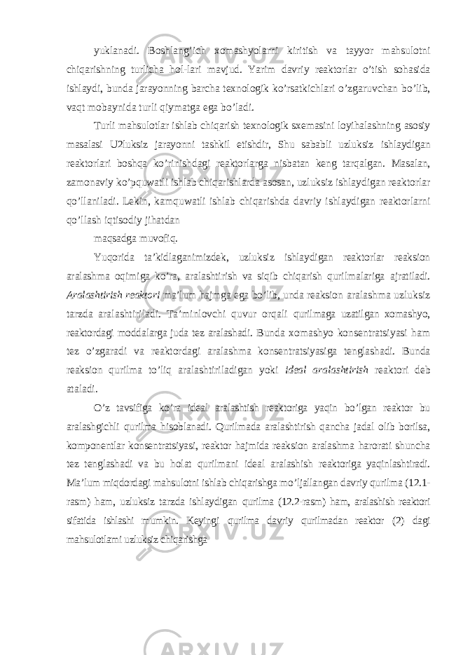 yuklanadi. Boshlang’ich xomashyolarni kiritish va tayyor mahsulotni chiqarishning turlicha hol-lari mavjud. Yarim davriy reaktorlar o’tish sohasida ishlaydi, bunda jarayonning barcha texnologik ko’rsatkichlari o’zgaruvchan bo’lib, vaqt mobaynida turli qiymatga ega bo’ladi. Turli mahsulotlar ishlab chiqarish texnologik sxemasini loyihalashning asosiy masalasi U2luksiz jarayonni tashkil etishdir, Shu sababli uzluksiz ishlaydigan reaktorlari boshqa ko’rinishdagi reaktorlarga nisbatan keng tarqalgan. Masalan, zamonaviy ko’pquwatli ishlab chiqarishlarda asosan, uzluksiz ishlaydigan reaktorlar qo’llaniladi. Lekin, kamquwatli ishlab chiqarishda davriy ishlaydigan reaktorlarni qo’llash iqtisodiy jihatdan maqsadga muvofiq. Yuqorida ta’kidlaganimizdek, uzluksiz ishlaydigan reaktorlar reaksion aralashma oqimiga ko’ra, aralashtirish va siqib chiqarish qurilmalariga ajratiladi. Aralashtirish reaktori ma’lum hajmga ega bo’lib, unda reaksion aralashma uzluksiz tarzda aralashtiriladi. Ta’minlovchi quvur orqali qurilmaga uzatilgan xomashyo, reaktordagi moddalarga juda tez aralashadi. Bunda xomashyo konsentratsiyasi ham tez o’zgaradi va reaktordagi aralashma konsentratsiyasiga tenglashadi. Bunda reaksion qurilma to’liq aralashtiriladigan yoki ideal aralashtirish reaktori deb ataladi. O’z tavsifiga ko’ra ideal aralashtish reaktoriga yaqin bo’lgan reaktor bu aralashgichli qurilma hisoblanadi. Qurilmada aralashtirish qancha jadal olib borilsa, komponentlar konsentratsiyasi, reaktor hajmida reaksion aralashma harorati shuncha tez tenglashadi va bu holat qurilmani ideal aralashish reaktoriga yaqinlashtiradi. Ma’lum miqdordagi mahsulotni ishlab chiqarishga mo’ljallangan davriy qurilma (12.1- rasm) ham, uzluksiz tarzda ishlaydigan qurilma (12.2-rasm) ham, aralashish reaktori sifatida ishlashi mumkin. Keyingi qurilma davriy qurilmadan reaktor (2) dagi mahsulotlami uzluksiz chiqarishga 