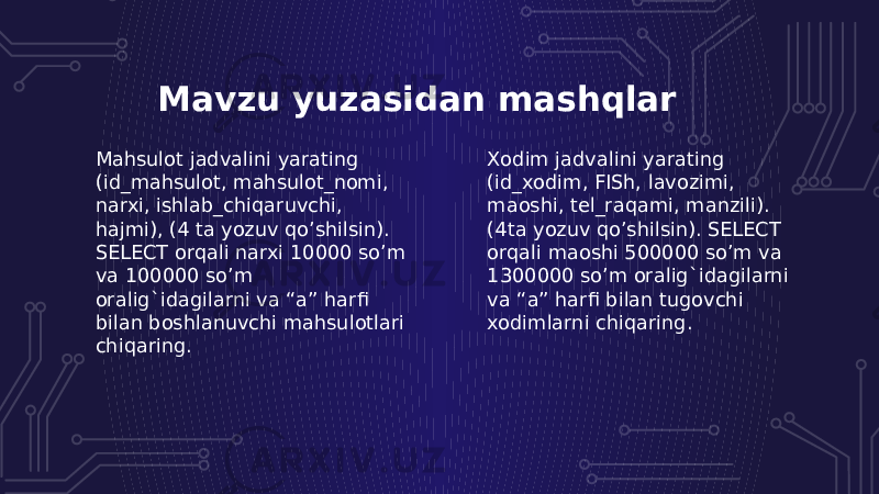 Mavzu yuzasidan mashqlar Xodim jadvalini yarating (id_xodim, FISh, lavozimi, maoshi, tel_raqami, manzili). (4ta yozuv qo’shilsin). SELECT orqali maoshi 500000 so’m va 1300000 so’m oralig`idagilarni va “a” harfi bilan tugovchi xodimlarni chiqaring.Mahsulot jadvalini yarating (id_mahsulot, mahsulot_nomi, narxi, ishlab_chiqaruvchi, hajmi), (4 ta yozuv qo’shilsin). SELECT orqali narxi 10000 so’m va 100000 so’m oralig`idagilarni va “a” harfi bilan boshlanuvchi mahsulotlari chiqaring. 