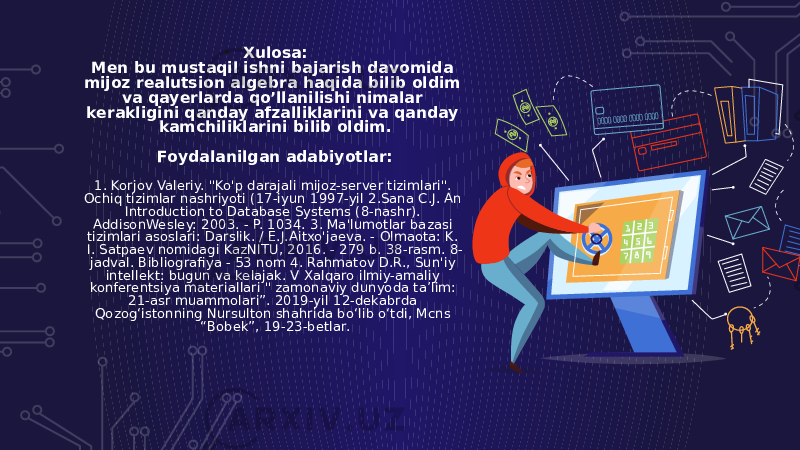 • Xulosa: Men bu mustaqil ishni bajarish davomida mijoz realutsion algebra haqida bilib oldim va qayerlarda qo’llanilishi nimalar kerakligini qanday afzalliklarini va qanday kamchiliklarini bilib oldim. Foydalanilgan adabiyotlar: 1. Korjov Valeriy. &#34;Ko&#39;p darajali mijoz-server tizimlari&#34;. Ochiq tizimlar nashriyoti (17-iyun 1997-yil 2.Sana C.J. An Introduction to Database Systems (8-nashr). AddisonWesley: 2003. - P. 1034. 3. Ma&#39;lumotlar bazasi tizimlari asoslari: Darslik. / E.J.Aitxo&#39;jaeva. - Olmaota: K. I. Satpaev nomidagi KazNITU, 2016. - 279 b. 38-rasm. 8- jadval. Bibliografiya - 53 nom 4. Rahmatov D.R., Sun&#39;iy intellekt: bugun va kelajak. V Xalqaro ilmiy-amaliy konferentsiya materiallari &#34; zamonaviy dunyoda ta’lim: 21-asr muammolari”. 2019-yil 12-dekabrda Qozog‘istonning Nursulton shahrida bo‘lib o‘tdi, Mcns “Bobek”, 19-23-betlar. 