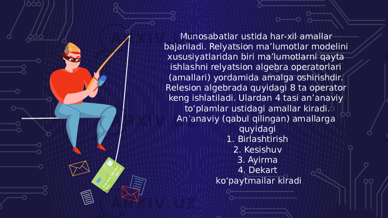 Munosabatlar ustida har-xil amallar bajariladi. Relyatsion ma’lumotlar modelini xususiyatlaridan biri ma’lumotlarni qayta ishlashni relyatsion algebra operatorlari (amallari) yordamida amalga oshirishdir. Relesion algebrada quyidagi 8 ta operator keng ishlatiladi. Ulardan 4 tasi an’anaviy to‘plamlar ustidagi amallar kiradi. An’anaviy (qabul qilingan) amallarga quyidagi 1. Birlashtirish 2. Kesishuv 3. Ayirma 4. Dekart ko‘paytmailar kiradi 