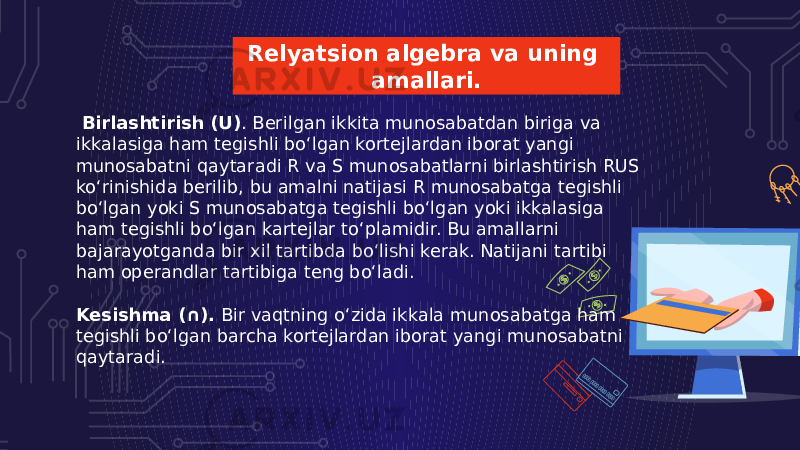 Relyatsion algebra va uning amallari.   Birlashtirish (U) . Berilgan ikkita munosabatdan biriga va ikkalasiga ham tegishli bo‘lgan kortejlardan iborat yangi munosabatni qaytaradi R va S munosabatlarni birlashtirish RUS ko‘rinishida berilib, bu amalni natijasi R munosabatga tegishli bo‘lgan yoki S munosabatga tegishli bo‘lgan yoki ikkalasiga ham tegishli bo‘lgan kartejlar to‘plamidir. Bu amallarni bajarayotganda bir xil tartibda bo‘lishi kerak. Natijani tartibi ham operandlar tartibiga teng bo‘ladi. Kesishma (∩).  Bir vaqtning o‘zida ikkala munosabatga ham tegishli bo‘lgan barcha kortejlardan iborat yangi munosabatni qaytaradi. 