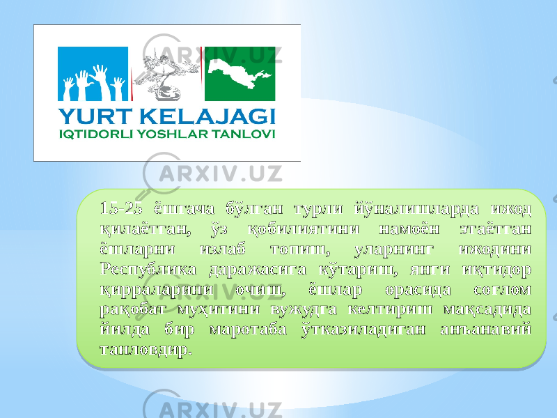 15-25 ёшгача бўлган турли йўналишларда ижод қилаётган, ўз қобилиятини намоён этаётган ёшларни излаб топиш, уларнинг ижодини Республика даражасига кўтариш, янги иқтидор қирраларини очиш, ёшлар орасида соғлом рақобат муҳитини вужудга келтириш мақсадида йилда бир маротаба ўтказиладиган анъанавий танловдир.292A102B2A09 02 0A 2E 02 07 17 03 