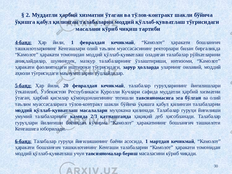 § 2. Муддатли ҳарбий хизматни ўтаган ва тўлов-контракт шакли бўйича ўқишга қабул қилинган талабаларни моддий қўллаб-қувватлаш тўғрисидаги масалани кўриб чиқиш тартиби 4-банд: Ҳар йили, 1 февралдан кечикмай , “Камолот” ҳаракати бошланғич ташкилотларининг Кенгашлари олий таълим муассасасининг ректорлари билан биргаликда “Камолот” ҳаракати томонидан моддий қўллаб-қувватлаш оладиган талабалар рўйхатларини аниқлайдилар, шунингдек, мазкур талабаларнинг ўзлаштириши, интизоми, “Камолот” ҳаракати фаолиятидаги иштироки тўғрисидаги, зарур ҳолларда уларнинг оилавий, моддий аҳволи тўғрисидаги маълумотларни тўплайдилар. 5-банд: Ҳар йили, 20 февралдан кечикмай , талабалар гуруҳларининг йиғилишлари ўтказилиб, Ўзбекистон Республикаси Қуролли Кучлари сафида муддатли ҳарбий хизматни ўтаган, ҳарбий қисмлар қўмондонлигининг тегишли тавсияномасига эга бўлган ва олий таълим муассасаларига тўлов-контракт шакли бўйича ўқишга қабул қилинган талабаларни моддий қўллаб-қувватлаш масалалари муҳокама қилинади. Талабалар гуруҳи йиғилиши умумий талабаларнинг камида 2/3 қатнашганда ҳақиқий деб ҳисобланади. Талабалар гуруҳлари йилиғиши баёнидан кўчирма “Камолот” ҳаракатининг бошланғич ташкилоти Кенгашига юборилади. 6-банд: Талабалар гуруҳи йиғилишининг баёни асосида, 1 мартдан кечикмай , “Камолот” ҳаракати бошланғич ташкилотининг Кенгаши талабаларни “Камолот” ҳаракати томонидан моддий қўллаб-қувватлаш учун тавсияномалар бериш масаласини кўриб чиқади. 30 