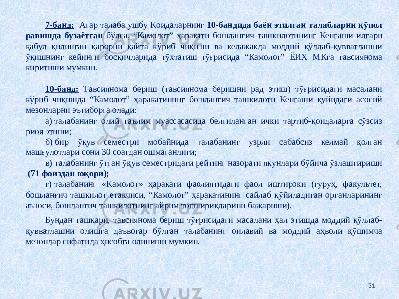 7-банд: Агар талаба ушбу Қоидаларнинг 10-бандида баён этилган талабларни қўпол равишда бузаётган бўлса, “Камолот” ҳаракати бошланғич ташкилотининг Кенгаши илгари қабул қилинган қарорни қайта кўриб чиқиши ва келажакда моддий қўллаб-қувватлашни ўқишнинг кейинги босқичларида тўхтатиш тўғрисида “Камолот” ЁИҲ МКга тавсиянома киритиши мумкин. 10-банд: Тавсиянома бериш (тавсиянома беришни рад этиш) тўғрисидаги масалани кўриб чиқишда “Камолот” ҳаракатининг бошланғич ташкилоти Кенгаши қуйидаги асосий мезонларни эътиборга олади: а) талабанинг олий таълим муассасасида белгиланган ички тартиб-қоидаларга сўзсиз риоя этиши; б) бир ўқув семестри мобайнида талабанинг узрли сабабсиз келмай қолган машғулотлари сони 30 соатдан ошмаганлиги; в) талабанинг ўтган ўқув семестридаги рейтинг назорати якунлари бўйича ўзлаштириши (71 фоиздан юқори); г) талабанинг «Камолот» ҳаракати фаолиятидаги фаол иштироки (гуруҳ, факультет, бошланғич ташкилот етакчиси, “Камолот” ҳаракатининг сайлаб қўйиладиган органларининг аъзоси, бошланғич ташкилотнинг айрим топшириқларини бажариши). Бундан ташқари, тавсиянома бериш тўғрисидаги масалани ҳал этишда моддий қўллаб- қувватлашни олишга даъвогар бўлган талабанинг оилавий ва моддий аҳволи қўшимча мезонлар сифатида ҳисобга олиниши мумкин. 31 