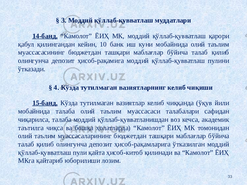 § 3. Моддий қўллаб-қувватлаш муддатлари   14-банд. “Камолот” ЁИҲ МК, моддий қўллаб-қувватлаш қарори қабул қилингандан кейин, 10 банк иш куни мобайнида олий таълим муассасасининг бюджетдан ташқари маблағлар бўйича талаб қилиб олингунча депозит ҳисоб-рақамига моддий қўллаб-қувватлаш пулини ўтказади. § 4. Кўзда тутилмаган вазиятларнинг келиб чиқиши   15-банд. Кўзда тутилмаган вазиятлар келиб чиққанда (ўқув йили мобайнида талаба олий таълим муассасаси талабалари сафидан чиқарилса, талаба моддий қўллаб-қувватланишдан воз кечса, академик таътилга чиқса ва бошқа ҳолатларда) “Камолот” ЁИҲ МК томонидан олий таълим муассасаларининг бюджетдан ташқари маблағлар бўйича талаб қилиб олингунча депозит ҳисоб-рақамларига ўтказилган моддий қўллаб-қувватлаш пули қайта ҳисоб-китоб қилинади ва “Камолот” ЁИҲ МКга қайтариб юборилиши лозим. 33 