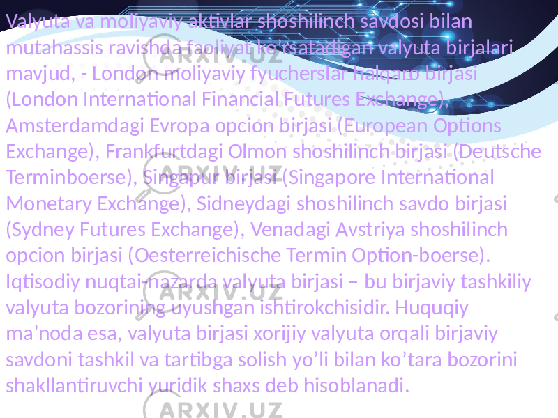 Valyuta va moliyaviy aktivlar shoshilinch savdosi bilan mutahassis ravishda faoliyat ko’rsatadigan valyuta birjalari mavjud, - London moliyaviy fyucherslar halqaro birjasi (London International Financial Futures Exchange), Amsterdamdagi Evropa opcion birjasi (European Options Exchange), Frankfurtdagi Olmon shoshilinch birjasi (Deutsche Terminboerse), Singapur birjasi (Singapore International Monetary Exchange), Sidneydagi shoshilinch savdo birjasi (Sydney Futures Exchange), Venadagi Avstriya shoshilinch opcion birjasi (Oesterreichische Termin Option-boerse). Iqtisodiy nuqtai-nazarda valyuta birjasi – bu birjaviy tashkiliy valyuta bozorining uyushgan ishtirokchisidir. Huquqiy ma’noda esa, valyuta birjasi xorijiy valyuta orqali birjaviy savdoni tashkil va tartibga solish yo’li bilan ko’tara bozorini shakllantiruvchi yuridik shaxs deb hisoblanadi. 