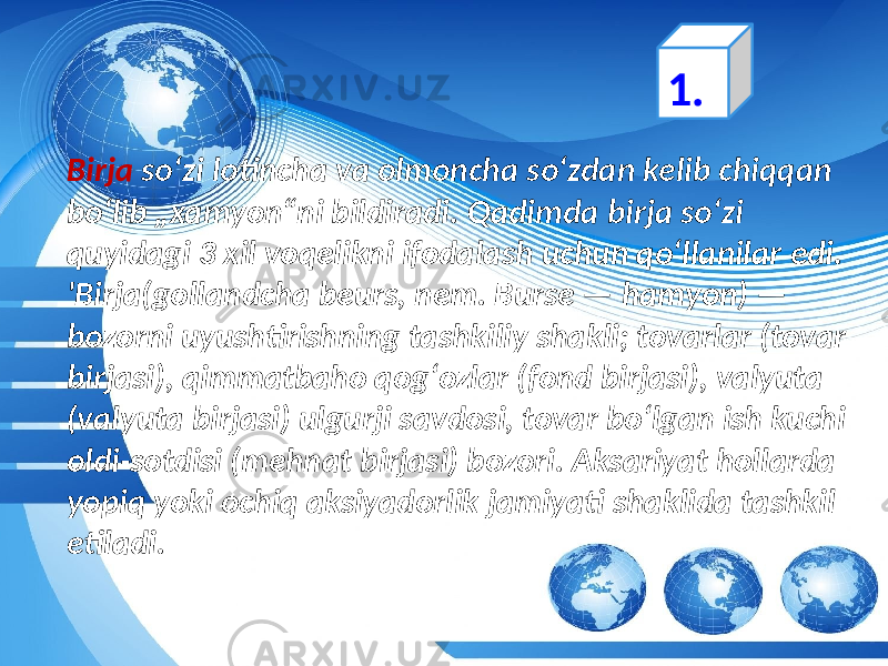 Birja  soʻzi lotincha va olmoncha soʻzdan kelib  chiqqan   boʻlib  „xamyon“ni  bildiradi.  Qadimda  birja  soʻzi   quyidagi  3  xil  voqelikni  ifodalash  uchun  qoʻllanilar  edi. &#39;Birja(gollandcha  beurs,  nem.  Burse  —  hamyon)  —   bozorni  uyushtirishning  tashkiliy  shakli;  tovarlar  (tovar   birjasi),  qimmatbaho  qogʻozlar  (fond  birjasi),  valyuta   (valyuta  birjasi)  ulgurji  savdosi,  tovar  boʻlgan  ish  kuchi   oldi-sotdisi  (mehnat  birjasi)  bozori.  Aksariyat  hollarda   yopiq  yoki  ochiq  aksiyadorlik  jamiyati  shaklida  tashkil   etiladi. 1. 