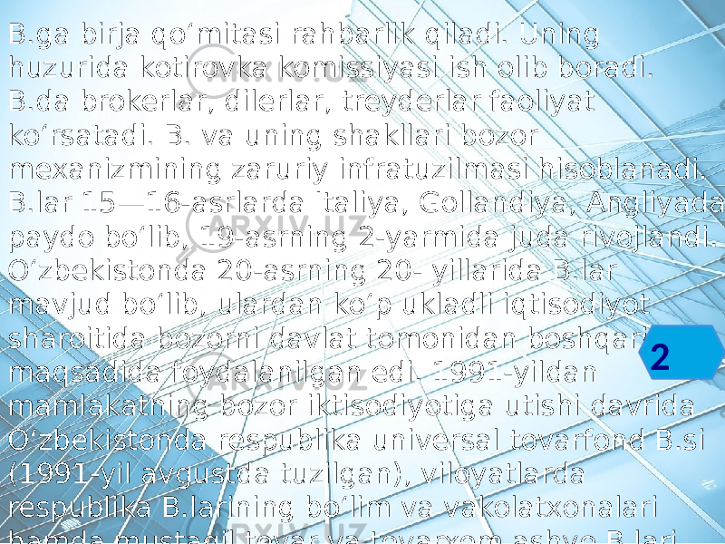 B.ga birja qoʻmitasi rahbarlik qiladi. Uning huzurida kotirovka komissiyasi ish olib boradi. B.da brokerlar, dilerlar, treyderlar faoliyat koʻrsatadi. B. va uning shakllari bozor mexanizmining zaruriy infratuzilmasi hisoblanadi. B.lar 15—16-asrlarda Italiya, Gollandiya, Angliyada paydo boʻlib, 19-asrning 2-yarmida juda rivojlandi. Oʻzbekistonda 20-asrning 20- yillarida B.lar mavjud boʻlib, ulardan koʻp ukladli iqtisodiyot sharoitida bozorni davlat tomonidan boshqarish maqsadida foydalanilgan edi. 1991-yildan mamlakatning bozor iktisodiyotiga utishi davrida Oʻzbekistonda respublika universal tovarfond B.si (1991-yil avgustda tuzilgan), viloyatlarda respublika B.larining boʻlim va vakolatxonalari hamda mustaqil tovar va tovarxom ashyo B.lari faoliyat boshladi. 2 