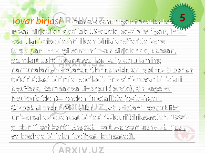 Tovar birjasi — markazlashtirilgan tovarlar bozori. Tovar birjasilari dastlab 19-asrda paydo boʻlgan, hozir esa ular ixtisoslashtirilgan birjalar sifatida keng tarqalgan. Hozirgi zamon tovar birjalarida, asosan, standartlashtirilgan tovarlar, koʻproq ularning namunalari yoki standartlar asosida uni yetkazib berish toʻgʻrisidagi bitimlar sotiladi. Eng yirik tovar birjalari NyuYork, Bombay va Liverpul (paxta), Chikago va NyuYork (don), London (metall)da joylashgan. Oʻzbekistonda 1991-yildan &#34;Uzbekistan&#34; respublika universal agrosanoat birjasi &#34;Ulgurjibirjasavdo&#34;, 1994- yildan &#34;Toshkent&#34; Respublika tovarxom ashyo birjasi, va boshqa birjalar faoliyat ko‘rsatadi. 5 