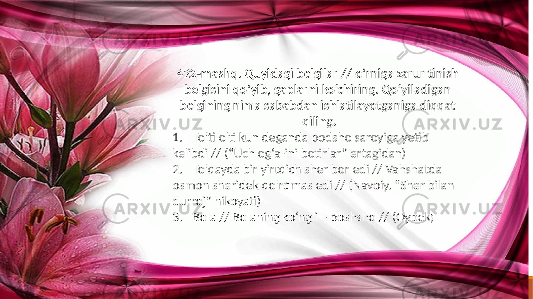 422-mashq. Quyidagi belgilar // o‘rniga zarur tinish belgisini qo‘yib, gaplarni ko‘chiring. Qo‘yiladigan belgining nima sababdan ishlatilayotganiga diqqat qiling. 1. To‘ti olti kun deganda podsho saroyiga yetib kelibdi // (“Uch og‘a-ini botirlar” ertagidan) 2. To‘qayda bir yirtqich sher bor edi // Vahshatda osmon sheridek qo‘rqmas edi // (Navoiy. “Sher bilan durroj” hikoyati) 3. Bola // Bolaning ko‘ngli – poshsho // (Oybek ) 