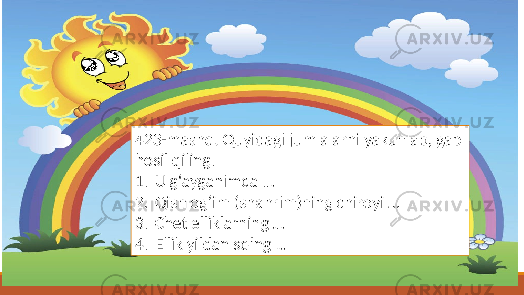 423-mashq. Quyidagi jumlalarni yakunlab, gap hosil qiling. 1. Ulg‘ayganimda … 2. Qishlog‘im (shahrim)ning chiroyi … 3. Chet elliklarning … 4. Ellik yildan so‘ng … 