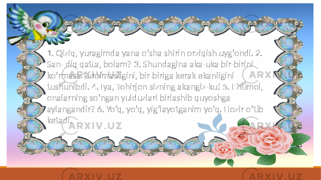 1. Qiziq, yuragimda yana o‘sha shirin orziqish uyg‘ondi. 2. San- diq qatta, bolam? 3. Shundagina aka-uka bir-birini ko‘rmasa turolmasligini, bir-biriga kerak ekanligini tushunibdi. 4. Iya, Tohirjon sizning akangiz-ku! 5. Ehtimol, onalarning so‘ngan yulduzlari birlashib quyoshga aylangandir? 6. Yo‘q, yo‘q, yig‘layotganim yo‘q. Hozir o‘tib ketadi. 