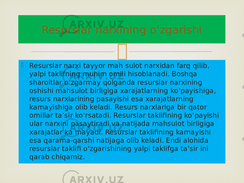   Resurslar narxi tayyor mah sulot narxidan farq qilib, yalpi taklifning muhim omili hisoblanadi. Boshqa sharoitlar o‘zgarmay qolganda resurslar narxining oshishi mahsulot birligiga xarajatlarning ko‘payishiga, resurs narxlarining pasayishi esa xarajatlarning kamayishiga olib keladi. Resurs narxlariga bir qator omillar ta’sir ko‘rsatadi. Resurslar taklifining ko‘payishi ular narxini pasaytiradi va natijada mahsulot birligiga xarajatlar ka mayadi. Resurslar taklifining kamayishi esa qarama-qarshi natijaga olib keladi. Endi alohida resurslar taklifi o‘zgarishining yalpi taklifga ta’sir ini qarab chiqamiz. Resurslar narxining o‘zgarishi 