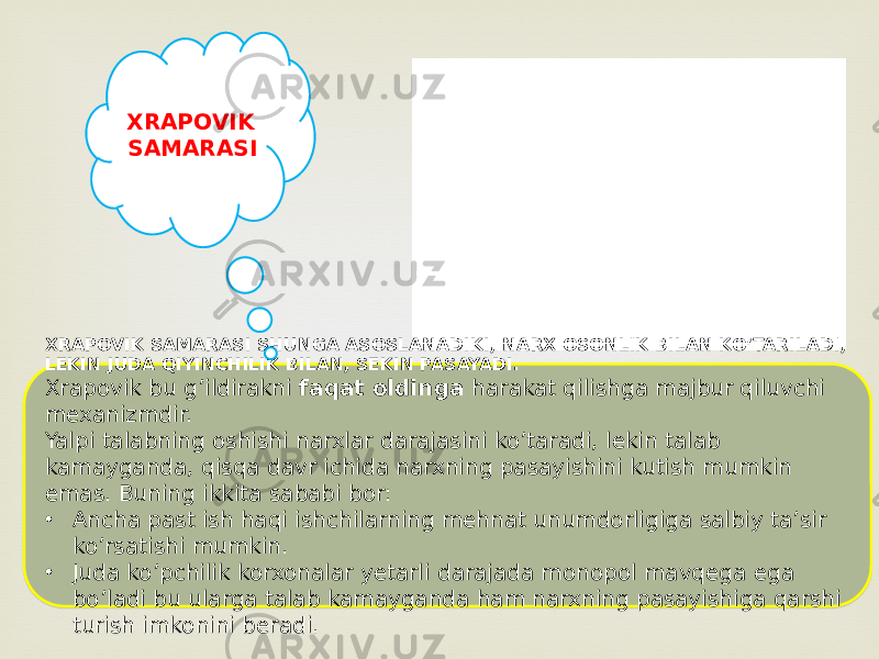 XRAPOVIK SAMARASI SHUNGA ASOSLANADIKI, NARX OSONLIK BILAN KO’TARILADI, LEKIN JUDA QIYINCHILIK BILAN, SEKIN PASAYADI. Xrapovik bu g’ildirakni faqat oldinga harakat qilishga majbur qiluvchi mexanizmdir. Yalpi talabning oshishi narxlar darajasini ko’taradi, lekin talab kamayganda, qisqa davr ichida narxning pasayishini kutish mumkin emas. Buning ikkita sababi bor: • Ancha past ish haqi ishchilarning mehnat unumdorligiga salbiy ta’sir ko’rsatishi mumkin. • Juda ko’pchilik korxonalar yetarli darajada monopol mavqega ega bo’ladi bu ularga talab kamayganda ham narxning pasayishiga qarshi turish imkonini beradi. XRAPOVIK SAMARASI381002 09 31 44 0B05 0C 22 19 0A 01 2B 19 01 33 04 0D 