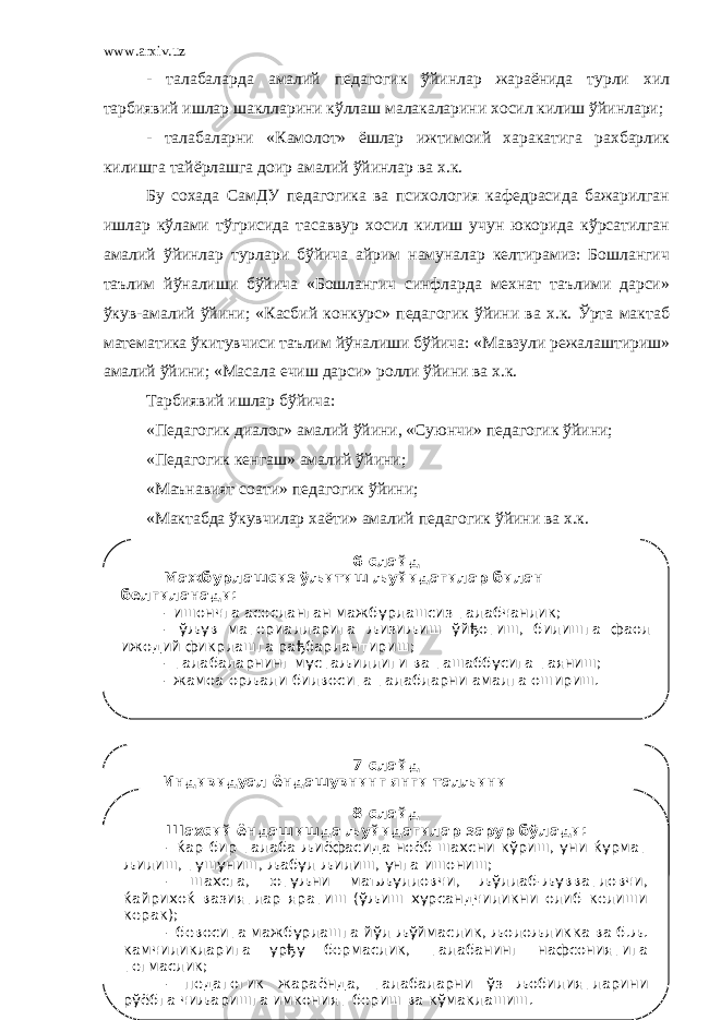 www.arxiv.uz - талабаларда амалий педагогик ўйинлар жараёнида турли хил тарбиявий ишлар шаклларини кўллаш малакаларини хосил килиш ўйинлари; - талабаларни «Камолот» ёшлар ижтимоий харакатига рахбарлик килишга тайёрлашга доир амалий ўйинлар ва х.к. Бу сохада СамДУ педагогика ва психология кафедрасида бажарилган ишлар кўлами тўгрисида тасаввур хосил килиш учун юкорида кўрсатилган амалий ўйинлар турлари бўйича айрим намуналар келтирамиз: Бошлангич таълим йўналиши бўйича «Бошлангич синфларда мехнат таълими дарси» ўкув-амалий ўйини; «Касбий конкурс» педагогик ўйини ва х.к. Ўрта мактаб математика ўкитувчиси таълим йўналиши бўйича: «Мавзули режалаштириш» амалий ўйини; «Масала ечиш дарси» ролли ўйини ва х.к. Тарбиявий ишлар бўйича: «Педагогик диалог» амалий ўйини, «Суюнчи» педагогик ўйини; «Педагогик кенгаш» амалий ўйини; «Маънавият соати» педагогик ўйини; «Мактабда ўкувчилар хаёти» амалий педагогик ўйини ва х.к. 6-слайд Мажбурлашсиз ўљитиш љуйидагилар билан белгиланади: - ишончга асосланган мажбурлашсиз талабчанлик; - ўљув материалларига љизиљиш ўйђотиш, билишга фаол ижодий фикрлашга рађбарлантириш; - талабаларнинг мустаљиллиги ва ташаббусига таяниш; - жамоа орљали билвосита талабларни амалга ошириш. 7-слайд Индивидуал ёндашувнинг янги талљини љуйидагилардан иборат: - ўртача њзлаштирувчи талабага йўналтиришдан воз кечиш; - шахснинг яхши хислатларини излаш; - шахс ривожланишининг индивудуал дастурларини тузиш ва унга тузатишлар киритиш. 8-слайд Шахсий ёндашишда љуйидагилар зарур бўлади: - ќар бир талаба љиёфасида ноёб шахсни кўриш, уни ќурмат љилиш, тушуниш, љабул љилиш, унга ишониш; - шахсга, ютуљни маъљулловчи, љўллаб-љувватловчи, ќайрихоќ вазиятлар яратиш (ўљиш хурсандчиликни олиб келиши керак); - бевосита мажбурлашга йўл љўймаслик, љолољликка ва б.љ. камчиликларига урђу бермаслик, талабанинг нафсониятига тегмаслик; - педагогик жараёнда, талабаларни ўз љобилиятларини рўёбга чиљаришга имконият бериш ва кўмаклашиш. 