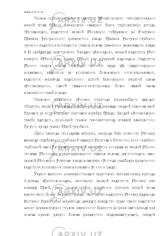 www.arxiv.uz Таълим-тарбия жараёнига шахсга йўналтирилган технологияларни жорий этиш бўйича бажарилган ишларни барча тафсилотлари устида тўхталмасдан, педагогик амалий ўйинларни тайёрловчи ва ўтказувчи бўлажак ўкитувчининг фаолиятини хамда бўлажак ўкитувчи-тарбиячи нуткини педагогик-психологик тахлил килиш схемасини умумлашган холда 9-10 слайдларда келтирилган. Улардан кўринадики, амалий педагогик ўйин мазмуни бўйича хам, хажми бўйича хам мураккаб ходисадир. Педагогик ўйинни тахлил килиш талабадан фаннинг жуда кўп тушунчаларини эгаллашни, педагогик ва психологик билимларни интеграциялашни, педагогик жараёнда ходисанинг асосий белгиларини ажратиб олиш кўникмаларини, илмий тушунча-категориялар билан ишлай олиш малакасини талаб килади. Тахлилни педагогик кўникма сифатида мураккаблиги шундан иборатки, амалий ўйинларда талаба мустакил равишда ижодий изланиш олиб боришга ва янги махсулот яратишга мажбур бўлади. Бундай кўникмаларни талаба одатдаги, анъанавий таълим технологиясида эгаллай олмаслигини бугунги кунда гувохи бўлиб турибмиз. Шуни алохида таъкидлаш лозимки, юкорида баён килинган ўйинлар шаклида талабаларни тарбиявий ишларга ўргатиш 5 боскични, яъни талабани тарбиявий ишга ўргатишнинг асосий вазифасини аниклаш ва амалий ўйинни танлаш; ўйинчилар микрогурухларини ташкил килиш; репититорлик иши; амалий ўйинларни ўтказиш хамда машгулот сўнггида талабалар фаолиятини педагогик-психологик тахлил килишни ўз ичига олади. Ўкувчи шахсини ривожлантиришга каратилган технологиялар орасида 1-расмда кўрсатилганидек, имитацион амалий педагогик ўйинлар хам мавжуд бўлиб, улар таълим-тарбия жараёнига осонрок жорий этиш мумкинлиги билан ажралиб туради. Имитацион педагогик ўйинлар ёрдамида ўкитувчи ўкув-тарбия жараёнида вужудга келадиган турли-туман педагогик вазият (муаммо)ларни таълим олувчининг бевосита ва фаол иштирокида хал килиш оркали уларни билиш фаоллигини жадаллаштиришга, ижодий 