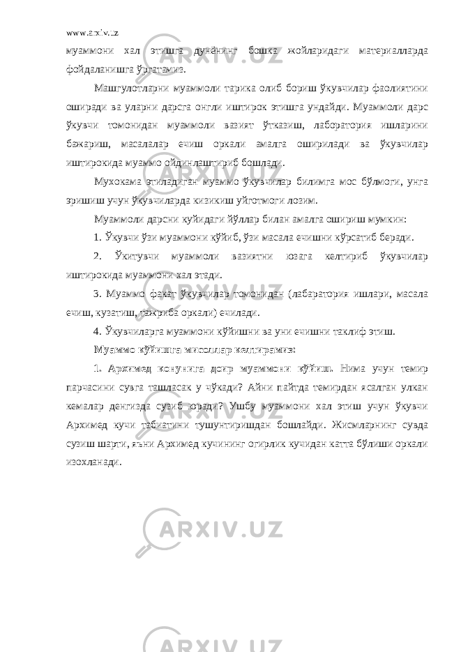 www.arxiv.uz муаммони хал этишга дунёнинг бошка жойларидаги материалларда фойдаланишга ўргатамиз. Машгулотларни муаммоли тарика олиб бориш ўкувчилар фаолиятини оширади ва уларни дарсга онгли иштирок этишга ундайди. Муаммоли дарс ўкувчи томонидан муаммоли вазият ўтказиш, лаборатория ишларини бажариш, масалалар ечиш оркали амалга оширилади ва ўкувчилар иштирокида муаммо ойдинлаштириб бошлади. Мухокама этиладиган муаммо ўкувчилар билимга мос бўлмоги, унга эришиш учун ўкувчиларда кизикиш уйготмоги лозим. Муаммоли дарсни куйидаги йўллар билан амалга ошириш мумкин: 1. Ўкувчи ўзи муаммони кўйиб, ўзи масала ечишни кўрсатиб беради. 2. Ўкитувчи муаммоли вазиятни юзага келтириб ўкувчилар иштирокида муаммони хал этади. 3. Муаммо факат ўкувчилар томонидан (лабаратория ишлари, масала ечиш, кузатиш, тажриба оркали) ечилади. 4. Ўкувчиларга муаммони кўйишни ва уни ечишни таклиф этиш. Муаммо кўйишга мисоллар келтирамиз: 1. Архимед конунига доир муаммони кўйиш. Нима учун темир парчасини сувга ташласак у чўкади? Айни пайтда темирдан ясалган улкан кемалар денгизда сузиб юради? Ушбу муаммони хал этиш учун ўкувчи Архимед кучи табиатини тушунтиришдан бошлайди. Жисмларнинг сувда сузиш шарти, яъни Архимед кучининг огирлик кучидан катта бўлиши оркали изохланади. 