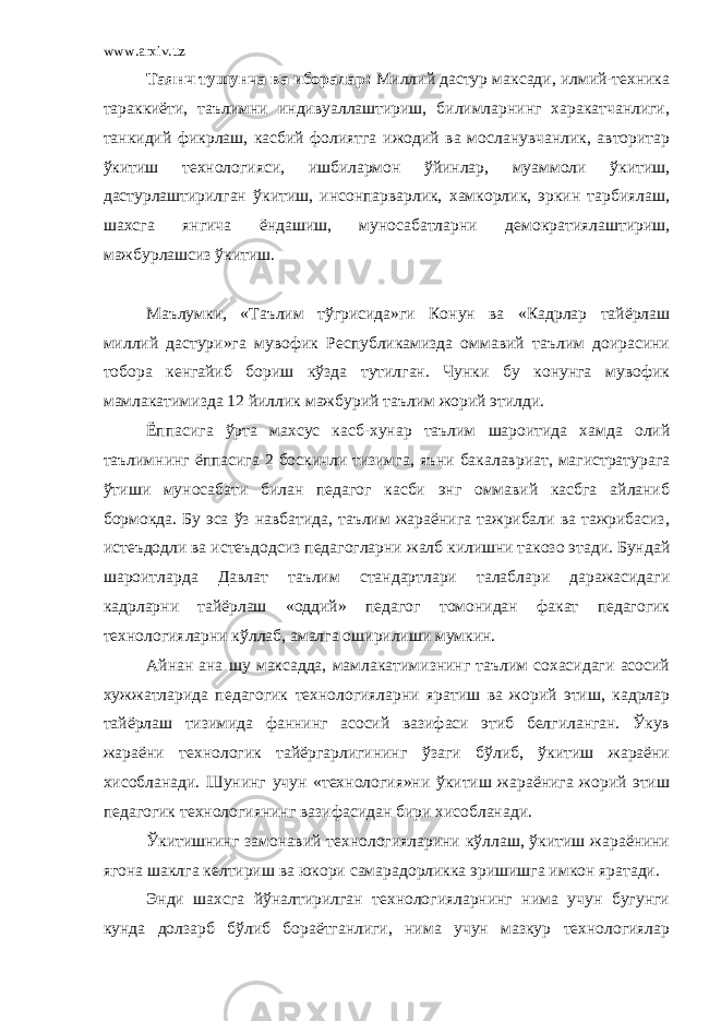 www.arxiv.uz Таянч тушунча ва иборалар: Миллий дастур максади, илмий-техника тараккиёти, таълимни индивуаллаштириш, билимларнинг харакатчанлиги, танкидий фикрлаш, касбий фолиятга ижодий ва мосланувчанлик, авторитар ўкитиш технологияси, ишбилармон ўйинлар, муаммоли ўкитиш, дастурлаштирилган ўкитиш, инсонпарварлик, хамкорлик, эркин тарбиялаш, шахсга янгича ёндашиш, муносабатларни демократиялаштириш, мажбурлашсиз ўкитиш. Маълумки, «Таълим тўгрисида»ги Конун ва «Кадрлар тайёрлаш миллий дастури»га мувофик Республикамизда оммавий таълим доирасини тобора кенгайиб бориш кўзда тутилган. Чунки бу конунга мувофик мамлакатимизда 12 йиллик мажбурий таълим жорий этилди. Ёппасига ўрта махсус касб-хунар таълим шароитида хамда олий таълимнинг ёппасига 2 боскичли тизимга, яъни бакалавриат, магистратурага ўтиши муносабати билан педагог касби энг оммавий касбга айланиб бормокда. Бу эса ўз навбатида, таълим жараёнига тажрибали ва тажрибасиз, истеъдодли ва истеъдодсиз педагогларни жалб килишни такозо этади. Бундай шароитларда Давлат таълим стандартлари талаблари даражасидаги кадрларни тайёрлаш «оддий» педагог томонидан факат педагогик технологияларни кўллаб, амалга оширилиши мумкин. Айнан ана шу максадда, мамлакатимизнинг таълим сохасидаги асосий хужжатларида педагогик технологияларни яратиш ва жорий этиш, кадрлар тайёрлаш тизимида фаннинг асосий вазифаси этиб белгиланган. Ўкув жараёни технологик тайёргарлигининг ўзаги бўлиб, ўкитиш жараёни хисобланади. Шунинг учун «технология»ни ўкитиш жараёнига жорий этиш педагогик технологиянинг вазифасидан бири хисобланади. Ўкитишнинг замонавий технологияларини кўллаш, ўкитиш жараёнини ягона шаклга келтириш ва юкори самарадорликка эришишга имкон яратади. Энди шахсга йўналтирилган технологияларнинг нима учун бугунги кунда долзарб бўлиб бораётганлиги, нима учун мазкур технологиялар 