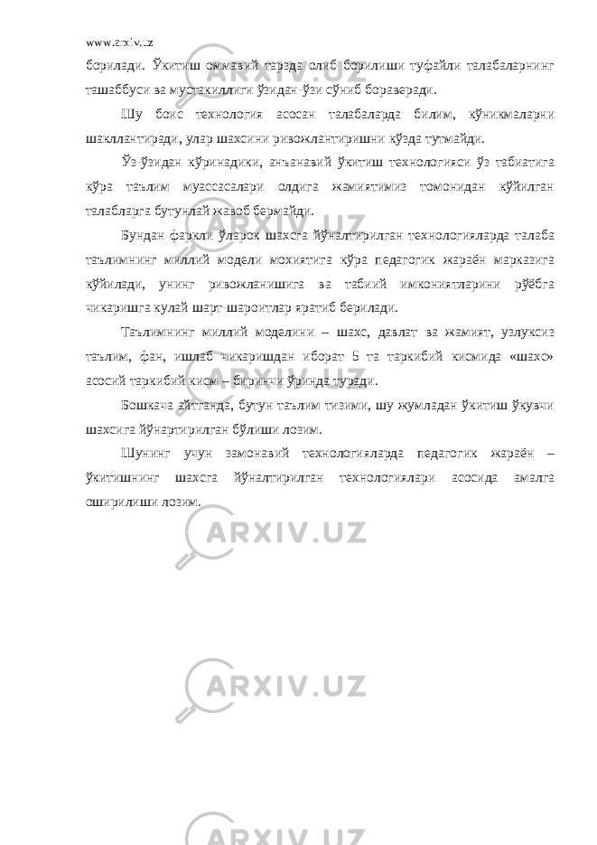 www.arxiv.uz борилади. Ўкитиш оммавий тарзда олиб борилиши туфайли талабаларнинг ташаббуси ва мустакиллиги ўзидан-ўзи сўниб бораверади. Шу боис технология асосан талабаларда билим, кўникмаларни шакллантиради, улар шахсини ривожлантиришни кўзда тутмайди. Ўз-ўзидан кўринадики, анъанавий ўкитиш технологияси ўз табиатига кўра таълим муассасалари олдига жамиятимиз томонидан кўйилган талабларга бутунлай жавоб бермайди. Бундан фаркли ўларок шахсга йўналтирилган технологияларда талаба таълимнинг миллий модели мохиятига кўра педагогик жараён марказига кўйилади, унинг ривожланишига ва табиий имкониятларини рўёбга чикаришга кулай шарт-шароитлар яратиб берилади. Таълимнинг миллий моделини – шахс, давлат ва жамият, узлуксиз таълим, фан, ишлаб чикаришдан иборат 5 та таркибий кисмида «шахс» асосий таркибий кисм – биринчи ўринда туради. Бошкача айтганда, бутун таълим тизими, шу жумладан ўкитиш ўкувчи шахсига йўнартирилган бўлиши лозим. Шунинг учун замонавий технологияларда педагогик жараён – ўкитишнинг шахсга йўналтирилган технологиялари асосида амалга оширилиши лозим. 