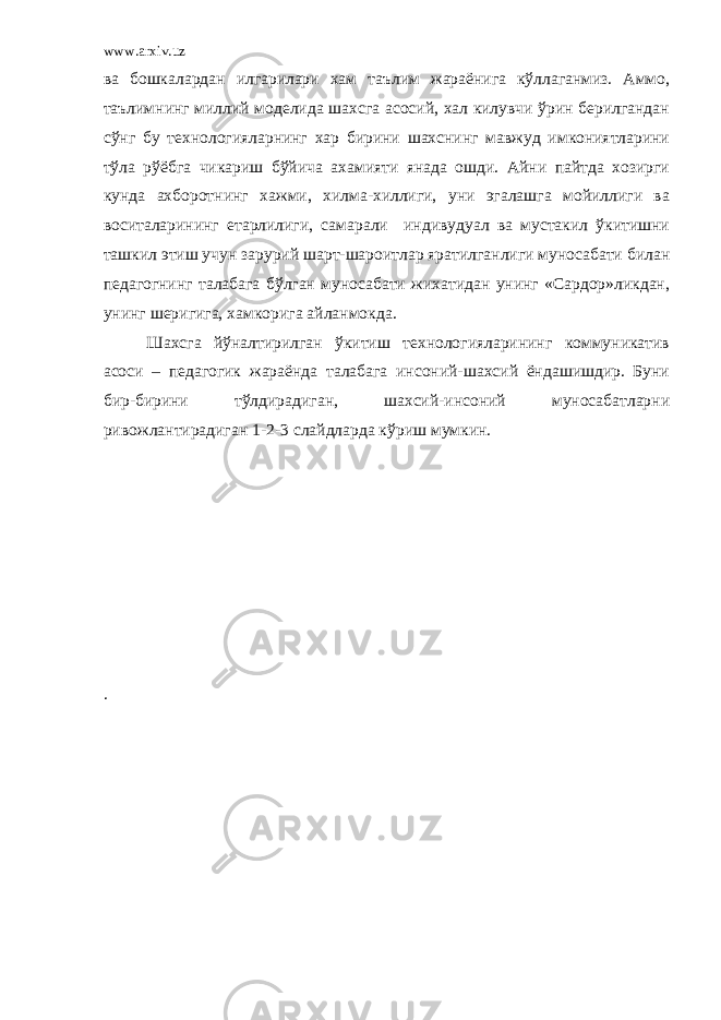 www.arxiv.uz ва бошкалардан илгарилари хам таълим жараёнига кўллаганмиз. Аммо, таълимнинг миллий моделида шахсга асосий, хал килувчи ўрин берилгандан сўнг бу технологияларнинг хар бирини шахснинг мавжуд имкониятларини тўла рўёбга чикариш бўйича ахамияти янада ошди. Айни пайтда хозирги кунда ахборотнинг хажми, хилма-хиллиги, уни эгалашга мойиллиги ва воситаларининг етарлилиги, самарали индивудуал ва мустакил ўкитишни ташкил этиш учун зарурий шарт-шароитлар яратилганлиги муносабати билан педагогнинг талабага бўлган муносабати жихатидан унинг «Сардор»ликдан, унинг шеригига, хамкорига айланмокда. Шахсга йўналтирилган ўкитиш технологияларининг коммуникатив асоси – педагогик жараёнда талабага инсоний-шахсий ёндашишдир. Буни бир-бирини тўлдирадиган, шахсий-инсоний муносабатларни ривожлантирадиган 1-2-3 слайдларда кўриш мумкин. . 