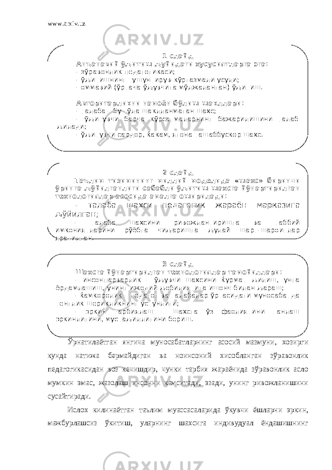 www.arxiv.uz Ўрнатилаётган янгича муносабатларнинг асосий мазмуни, хозирги кунда натижа бермайдиган ва ноинсоний хисобланган зўравонлик педагогикасидан воз кечишдир, чунки тарбия жараёнида зўравонлик асло мумкин эмас, жазолаш инсонни камситади, эзади, унинг ривожланишини сусайтиради. Ислох килинаётган таълим муассасаларида ўкувчи ёшларни эркин, мажбурлашсиз ўкитиш, уларнинг шахсига индивудуал ёндашишнинг 1-слайд Анъанавий ўљитиш љуйидаги хусусиятларга эга: - зўравонлик педагогикаси; - ўљитишнинг тушунтирув-кўргазмали усули; - оммавий (ўртача ўљувчига мўлжаланган) ўљитиш. Авторитарликни намоён бўлиш шакллари: - талаба – бу тўла шаклланмаган шахс; - ўљитувчи барча кўрсатмаларнинг бажарилишини талаб љилади; - ўљитувчи сардор, ќакам, ягона ташаббускор шахс. 2-слайд Таълим тизимининг миллий моделида «шахс» биринчи ўринга љўйилганлиги сабабли ўљитиш шахсга йўнартирилган технологиялар асосида амалга оширилади: - талаба шахси педагогик жараён марказига љўйилган; - талаба шахсини ривожлантиришга ва таббий имкониятларини рўёбга чиљаришга љулай шарт-шароитлар яратилган. 3-слайд Шахсга йўнартирилган технологиялар тамойиллари: - инсонпарварлик – ўљувчи шахсини ќурмат љилиш, унга ёрдамлашиш, унинг ижодий љобилиятига ишонч билан љараш; - ќамкоролик – педагог ва талабалар ўртасидаги муносабатда тенглик шерикликнинг устунлиги; - эркин тарбиялаш – шахсга ўз фаолиятини танлаш эркинлигини, мустаљиллигини бериш. 