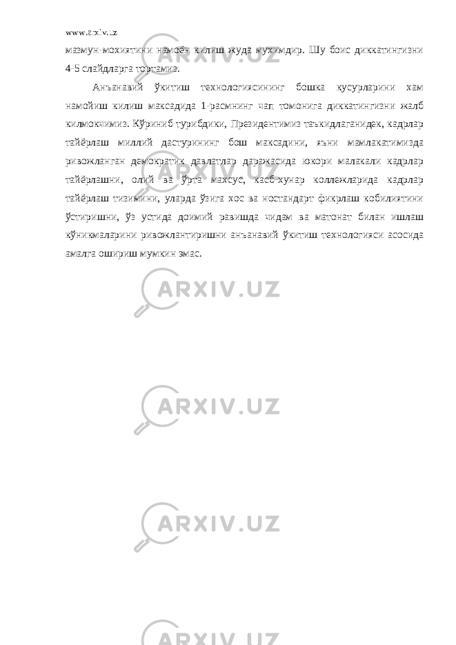 www.arxiv.uz мазмун-мохиятини намоён килиш жуда мухимдир. Шу боис диккатингизни 4-5 слайдларга тортамиз. Анъанавий ўкитиш технологиясининг бошка кусурларини хам намойиш килиш максадида 1-расмнинг чап томонига диккатингизни жалб килмокчимиз. Кўриниб турибдики, Президентимиз таъкидлаганидек, кадрлар тайёрлаш миллий дастурининг бош максадини, яъни мамлакатимизда ривожланган демократик давлатлар даражасида юкори малакали кадрлар тайёрлашни, олий ва ўрта махсус, касб-хунар коллежларида кадрлар тайёрлаш тизимини, уларда ўзига хос ва ностандарт фикрлаш кобилиятини ўстиришни, ўз устида доимий равишда чидам ва матонат билан ишлаш кўникмаларини ривожлантиришни анъанавий ўкитиш технологияси асосида амалга ошириш мумкин эмас. 