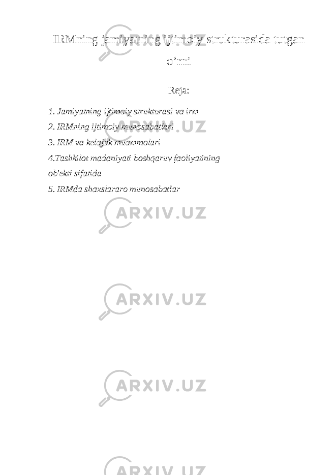 IRMning jamiyatning ijtimoiy strukturasida tutgan o’rni Reja: 1. Jamiyatning ijtimoiy strukturasi va irm 2. IRMning ijtimoiy munosabatlari 3. IRM va k е lajak muammolari 4.Tashkilot madaniyati boshqaruv faoliyatining ob&#39; е kti sifatida 5. IRMda shaxslararo munosabatlar 