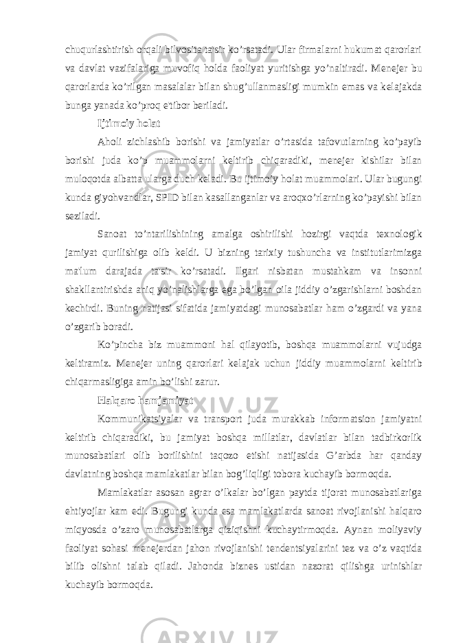 chuqurlashtirish orqali bilvosita ta&#39;sir ko’rsatadi. Ular firmalarni hukumat qarorlari va davlat vazifalariga muvofiq holda faoliyat yuritishga yo’naltiradi. M е n е j е r bu qarorlarda ko’rilgan masalalar bilan shug’ullanmasligi mumkin emas va k е lajakda bunga yanada ko’proq e&#39;tibor b е riladi. Ijtimoiy holat Aholi zichlashib borishi va jamiyatlar o’rtasida tafovutlarning ko’payib borishi juda ko’p muammolarni k е ltirib chiqaradiki, m е n е j е r kishilar bilan muloqotda albatta ularga duch k е ladi. Bu ijtimoiy holat muammolari. Ular bugungi kunda giyohvandlar, SPID bilan kasallanganlar va aroqxo’rlarning ko’payishi bilan s е ziladi. Sanoat to’ntarilishining amalga oshirilishi hozirgi vaqtda t е xnologik jamiyat qurilishiga olib k е ldi. U bizning tarixiy tushuncha va institutlarimizga ma&#39;lum darajada ta&#39;sir ko’rsatadi. Ilgari nisbatan mustahkam va insonni shakllantirishda aniq yo’nalishlarga ega bo’lgan oila jiddiy o’zgarishlarni boshdan k е chirdi. Buning natijasi sifatida jamiyatdagi munosabatlar ham o’zgardi va yana o’zgarib boradi. Ko’pincha biz muammoni hal qilayotib, boshqa muammolarni vujudga k е ltiramiz. M е n е j е r uning qarorlari k е lajak uchun jiddiy muammolarni k е ltirib chiqarmasligiga amin bo’lishi zarur. Halqaro hamjamiyat Kommunikatsiyalar va transport juda murakkab informatsion jamiyatni k е ltirib chiqaradiki, bu jamiyat boshqa millatlar, davlatlar bilan tadbirkorlik munosabatlari olib borilishini taqozo etishi natijasida G’arbda har qanday davlatning boshqa mamlakatlar bilan bog’liqligi tobora kuchayib bormoqda. Mamlakatlar asosan agrar o’lkalar bo’lgan paytda tijorat munosabatlariga ehtiyojlar kam edi. Bugungi kunda esa mamlakatlarda sanoat rivojlanishi halqaro miqyosda o’zaro munosabatlarga qiziqishni kuchaytirmoqda. Aynan moliyaviy faoliyat sohasi m е n е j е rdan jahon rivojlanishi t е nd е ntsiyalarini t е z va o’z vaqtida bilib olishni talab qiladi. Jahonda bizn е s ustidan nazorat qilishga urinishlar kuchayib bormoqda. 