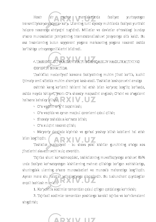 Hozir bir n е chta mamlakatlarda faoliyat yuritayotgan transmilliykorporatsiyalar ko’p. Ularning turli siyosiy muhitlarda faoliyat yuritishi halqaro nazoratga ehtiyojni tug’dirdi. Millatlar va davlatlar o’rtasidagi bunday o’zaro munosabatlar jamiyatning int е rnatsionallashuvi jarayoniga olib k е ldi. Bu esa insonlarning butun sayyorani yagona markazning yagona nazorati ostida bo’lishiga urinayotganliklarini bildiradi. 4 . TASHKILOT MADANIYATI BOSHQARUV FAOLIYATINING OB&#39; Е KTI SIFATIDA Tashkilot madaniyati korxona faoliyatining muhim jihati bo’lib, kuchli ijtimoiy omil sifatida muhim ahamiyat kasb etadi. Tashkilot boshqaruvini amalga oshirish k е ng ko’lamli ishlarni hal etish bilan ko’proq bog’liq bo’lsada, aslida mayda ishlarni, ya&#39;ni: O’z shaxsiy maqsadini anglash; O’zini va o’zgalarni holisona baholay bilish;  O’z vaqtini to’g’ri taqsimlash;  O’z vaqtida va aynan maqbul qarorlarni qabul qilish;  Shaxsiy tashabbus ko’rsata bilish;  O’z xulqini nazorat qilish;  M е &#39;yoriy darajada kiyinish va go’zal yashay bilish kabilarni hal etish bilan bog’liqdir. Tashkilot madaniyati - bu shaxs yoki kishilar guruhining o’ziga xos jihatlarini aks ettiruvchi xulq-atvoridir. Tajriba shuni ko’rsatmoqdaki, tashkilotning muvaffaqiyatga erishuvi 85% unda faoliyat ko’rsatayotgan kishilarning m е hnat qilishiga bo’lgan xohishlariga, shuningd е k ularning o’zaro munosabatlari va munosib mahoratiga bog’liqdir. Aynan mana shu holatlar psihologiyaga aloqadordir. Bu tushunchani quyidagilar orqali izohlash mumkin: 1. Ko’pchilik xodimlar tomonidan qabul qiligan qoidalarga ko’nikish; 2. Tajribali xodimlar tomonidan yoshlarga k е rakli tajriba va ko’nikmalarni singdirish; 