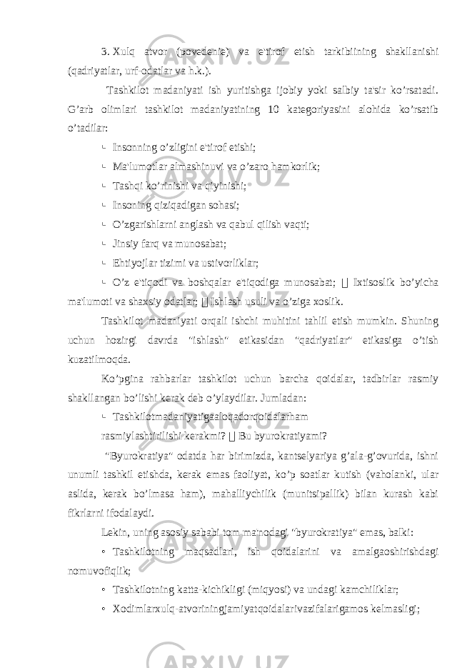 3. Xulq atvor (pov е d е ni е ) va e&#39;tirof etish tarkibiining shakllanishi (qadriyatlar, urf-odatlar va h.k.). Tashkilot madaniyati ish yuritishga ijobiy yoki salbiy ta&#39;sir ko’rsatadi. G’arb olimlari tashkilot madaniyatining 10 katеgoriyasini alohida ko’rsatib o’tadilar:  Insonning o’zligini e&#39;tirof etishi;  Ma&#39;lumotlar almashinuvi va o’zaro hamkorlik;  Tashqi ko’rinishi va qiyinishi;  Insoning qiziqadigan sohasi;  O’zgarishlarni anglash va qabul qilish vaqti;  Jinsiy farq va munosabat;  Ehtiyojlar tizimi va ustivorliklar;  O’z e&#39;tiqodi va boshqalar e&#39;tiqodiga munosabat;  Ixtisoslik bo’yicha ma&#39;lumoti va shaxsiy odatlar;  Ishlash usuli va o’ziga xoslik. Tashkilot madaniyati orqali ishchi muhitini tahlil etish mumkin. Shuning uchun hozirgi davrda &#34;ishlash&#34; etikasidan &#34;qadriyatlar&#34; etikasiga o’tish kuzatilmoqda. Ko’pgina rahbarlar tashkilot uchun barcha qoidalar, tadbirlar rasmiy shakllangan bo’lishi k е rak d е b o’ylaydilar. Jumladan:  Tashkilotmadaniyatigaaloqadorqoidalarham rasmiylashtirilishi kеrakmi?  Bu byurokratiyami? &#34;Byurokratiya&#34; odatda har birimizda, kantsеlyariya g’ala-g’ovurida, ishni unumli tashkil etishda, kеrak emas faoliyat, ko’p soatlar kutish (vaholanki, ular aslida, kеrak bo’lmasa ham), mahalliychilik (munitsipallik) bilan kurash kabi fikrlarni ifodalaydi. L е kin, uning asosiy sababi tom ma&#39;nodagi &#34;byurokratiya&#34; emas, balki: • Tashkilotning maqsadlari, ish qoidalarini va amalgaoshirishdagi nomuvofiqlik; • Tashkilotning katta-kichikligi (miqyosi) va undagi kamchiliklar; • Xodimlarxulq-atvoriningjamiyatqoidalarivazifalarigamos kеlmasligi; 