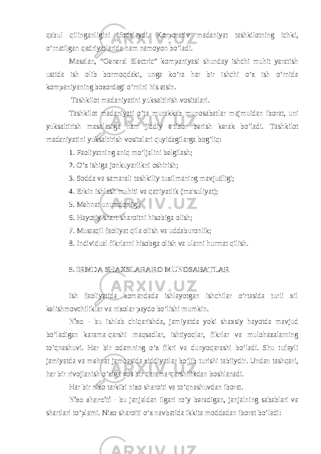 qabul qilinganligini ifodalaydi. Korporativ madaniyat tashkilotning ichki, o’rnatilgan qadriyatlarida ham namoyon bo’ladi. Masalan, “General Electric” kompaniyasi shunday ishchi muhit yaratish ustida ish olib bormoqdaki, unga ko’ra har bir ishchi o’z ish o’rnida kompaniyaning bozordagi o’rnini his etsin. Tashkilot madaniyatini yuksaltirish vositalari. Tashkilot madaniyati o’ta murakkab munosabatlar majmuidan iborat, uni yuksaltirish masalasiga ham jiddiy e&#39;tibor b е rish k е rak bo’ladi. Tashkilot madaniyatini yuksaltirish vositalari quyidagilarga bog’liq: 1. Faoliyatning aniq mo’ljalini bеlgilash; 2. O’z ishiga jonkuyarlikni oshirish; 3. Sodda va samarali tashkiliy tuzilmaning mavjudligi; 4. Erkin ishlash muhiti va qat&#39;iyatlik (ma&#39;suliyat); 5. Mеhnat unumdorligi; 6. Hayotiy shart-sharoitni hisobiga olish; 7. Mustaqil faoliyat qila olish va uddaburonlik; 8. Individual fikrlarni hisobga olish va ularni hurmat qilish. 5. IRMDA SHAXSLARARO MUNOSABATLAR Ish faoliyatida komandada ishlayotgan ishchilar o’rtasida turli xil k е lishmovchiliklar va nizolar paydo bo’lishi mumkin. Nizo - bu ishlab chiqarishda, jamiyatda yoki shaxsiy hayotda mavjud bo’ladigan karama-qarshi maqsadlar, ishtiyoqlar, fikrlar va mulohazalarning to’qnashuvi. Har bir odamning o’z fikri va dunyoqarashi bo’ladi. Shu tufayli jamiyatda va m е hnat jamoasida ziddiyatlar bo’lib turishi tabiiydir. Undan tashqari, har bir rivojlanish o’ziga xos bir qarama-qarshilikdan boshlanadi. Har bir nizo tarkibi nizo sharoiti va to’qnashuvdan iborat. Nizo sharoiti - bu janjaldan ilgari ro’y b е radigan, janjalning sabablari va shartlari to’plami. Nizo sharoiti o’z navbatida ikkita moddadan iborat bo’ladi: 