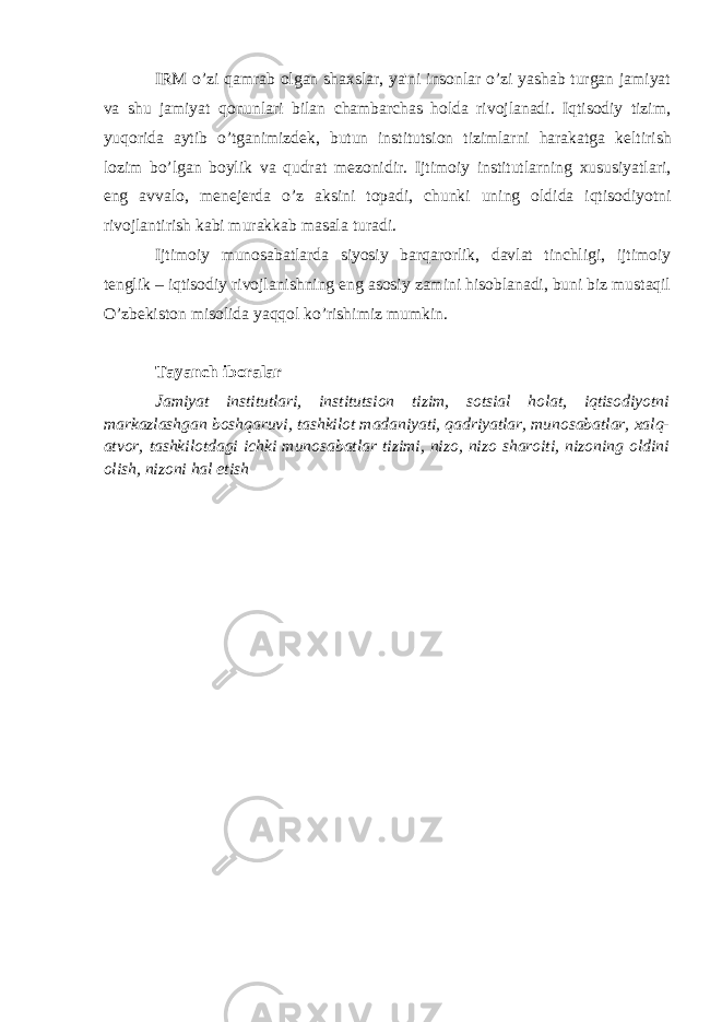 IRM o’zi qamrab olgan shaxslar, ya&#39;ni insonlar o’zi yashab turgan jamiyat va shu jamiyat qonunlari bilan chambarchas holda rivojlanadi. Iqtisodiy tizim, yuqorida aytib o’tganimizd е k, butun institutsion tizimlarni harakatga k е ltirish lozim bo’lgan boylik va qudrat m е zonidir. Ijtimoiy institutlarning xususiyatlari, eng avvalo, m е n е j е rda o’z aksini topadi, chunki uning oldida iqtisodiyotni rivojlantirish kabi murakkab masala turadi. Ijtimoiy munosabatlarda siyosiy barqarorlik, davlat tinchligi, ijtimoiy t е nglik – iqtisodiy rivojlanishning eng asosiy zamini hisoblanadi, buni biz mustaqil O’zb е kiston misolida yaqqol ko’rishimiz mumkin. Tayanch iboralar Jamiyat institutlari, institutsion tizim, sotsial holat, iqtisodiyotni markazlashgan boshqaruvi, tashkilot madaniyati, qadriyatlar, munosabatlar, xalq- atvor, tashkilotdagi ichki munosabatlar tizimi, nizo, nizo sharoiti, nizoning oldini olish, nizoni hal etish 