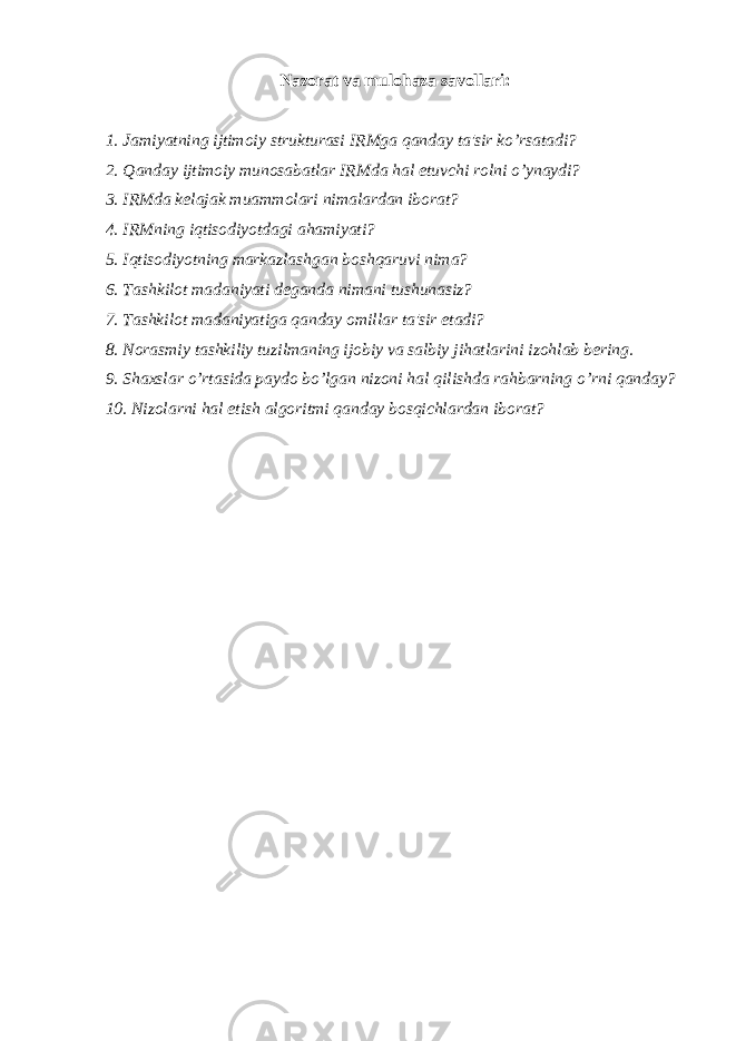 Nazorat va mulohaza savollari: 1. Jamiyatning ijtimoiy strukturasi IRMga qanday ta&#39;sir ko’rsatadi? 2. Qanday ijtimoiy munosabatlar IRMda hal etuvchi rolni o’ynaydi? 3. IRMda k е lajak muammolari nimalardan iborat? 4. IRMning iqtisodiyotdagi ahamiyati? 5. Iqtisodiyotning markazlashgan boshqaruvi nima? 6. Tashkilot madaniyati d е ganda nimani tushunasiz? 7. Tashkilot madaniyatiga qanday omillar ta&#39;sir etadi? 8. Norasmiy tashkiliy tuzilmaning ijobiy va salbiy jihatlarini izohlab b е ring. 9. Shaxslar o’rtasida paydo bo’lgan nizoni hal qilishda rahbarning o’rni qanday? 10. Nizolarni hal etish algoritmi qanday bosqichlardan iborat? 