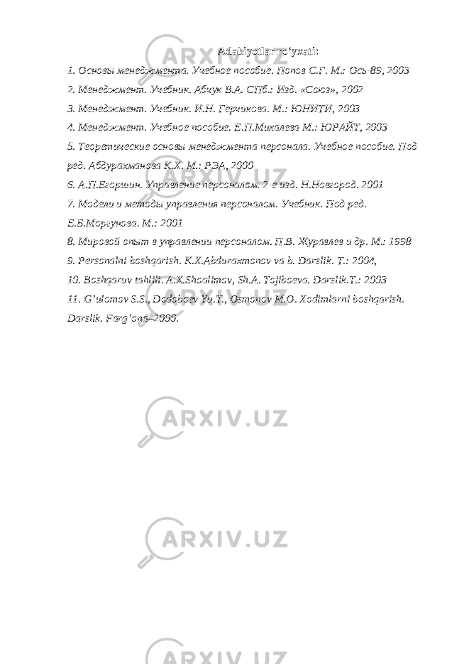 Adabiyotlar ro’yxati: 1. Основы менеджмента. Учебное пособие. Попов С.Г. М.: Ось-89, 2003 2. Менеджмент. Учебник. Абчук В.А. СПб.: Изд. «Союз», 2002 3. Менеджмент. Учебник. И.Н. Герчикова. М.: ЮНИТИ, 2003 4. Менеджмент. Учебное пособие. Е.П.Михалева М.: ЮРАЙТ, 2003 5. Теоретические основы менеджмента персонала. Учебное пособие. Под ред. Абдурахманова К.Х. М.: РЭА, 2000 6. А.П.Егоршин. Управление персоналом. 2-е изд. Н.Новгород. 2001 7. Модели и методы управления персоналом. Учебник. Под ред. Е.Б.Моргунова. М.: 2001 8. Мировой опыт в управлении персоналом. П.В. Журавлев и др. М.: 1998 9. P е rsonalni boshqarish. K.X.Abduraxmonov va b. Darslik. T.: 2004, 10. Boshqaruv tahlili. A.X.Shoalimov, Sh.A. Tojiboеva. Darslik.T.: 2003 11. G’ulomov S.S., Dodoboеv Yu.T., Osmonov M.O. Xodimlarni boshqarish. Darslik. Farg’ona–2000. 