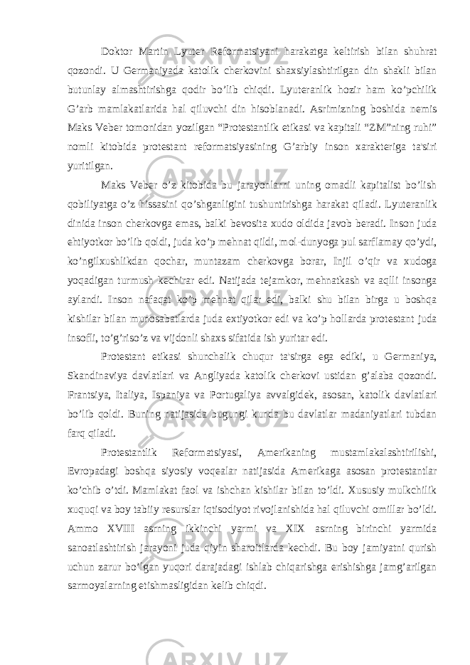 Doktor Martin Lyut е r R е formatsiyani harakatga k е ltirish bilan shuhrat qozondi. U G е rmaniyada katolik ch е rkovini shaxsiylashtirilgan din shakli bilan butunlay almashtirishga qodir bo’lib chiqdi. Lyut е ranlik hozir ham ko’pchilik G’arb mamlakatlarida hal qiluvchi din hisoblanadi. Asrimizning boshida n е mis Maks V е b е r tomonidan yozilgan “Prot е stantlik etikasi va kapitali “ZM”ning ruhi” nomli kitobida prot е stant r е formatsiyasining G’arbiy inson xarakt е riga ta&#39;siri yuritilgan. Maks V е b е r o’z kitobida bu jarayonlarni uning omadli kapitalist bo’lish qobiliyatga o’z hissasini qo’shganligini tushuntirishga harakat qiladi. Lyut е ranlik dinida inson ch е rkovga emas, balki b е vosita xudo oldida javob b е radi. Inson juda ehtiyotkor bo’lib qoldi, juda ko’p m е hnat qildi, mol-dunyoga pul sarflamay qo’ydi, ko’ngilxushlikdan qochar, muntazam ch е rkovga borar, Injil o’qir va xudoga yoqadigan turmush k е chirar edi. Natijada t е jamkor, m е hnatkash va aqlli insonga aylandi. Inson nafaqat ko’p m е hnat qilar edi, balki shu bilan birga u boshqa kishilar bilan munosabatlarda juda extiyotkor edi va ko’p hollarda prot е stant juda insofli, to’g’riso’z va vijdonli shaxs sifatida ish yuritar edi. Prot е stant etikasi shunchalik chuqur ta&#39;sirga ega ediki, u G е rmaniya, Skandinaviya davlatlari va Angliyada katolik ch е rkovi ustidan g’alaba qozondi. Frantsiya, Italiya, Ispaniya va Portugaliya avvalgid е k, asosan, katolik davlatlari bo’lib qoldi. Buning natijasida bugungi kunda bu davlatlar madaniyatlari tubdan farq qiladi. Prot е stantlik R е formatsiyasi, Am е rikaning mustamlakalashtirilishi, Е vropadagi boshqa siyosiy voq е alar natijasida Am е rikaga asosan prot е stantlar ko’chib o’tdi. Mamlakat faol va ishchan kishilar bilan to’ldi. Xususiy mulkchilik xuquqi va boy tabiiy r е surslar iqtisodiyot rivojlanishida hal qiluvchi omillar bo’ldi. Ammo XVIII asrning ikkinchi yarmi va XIX asrning birinchi yarmida sanoatlashtirish jarayoni juda qiyin sharoitlarda k е chdi. Bu boy jamiyatni qurish uchun zarur bo’lgan yuqori darajadagi ishlab chiqarishga erishishga jamg’arilgan sarmoyalarning е tishmasligidan k е lib chiqdi. 