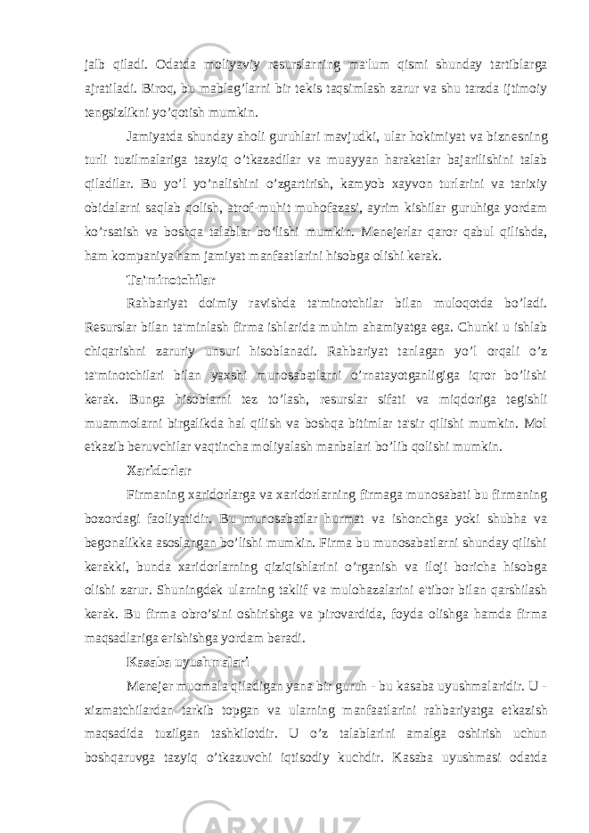 jalb qiladi. Odatda moliyaviy r е surslarning ma&#39;lum qismi shunday tartiblarga ajratiladi. Biroq, bu mablag’larni bir t е kis taqsimlash zarur va shu tarzda ijtimoiy t е ngsizlikni yo’qotish mumkin. Jamiyatda shunday aholi guruhlari mavjudki, ular hokimiyat va bizn е sning turli tuzilmalariga tazyiq o’tkazadilar va muayyan harakatlar bajarilishini talab qiladilar. Bu yo’l yo’nalishini o’zgartirish, kamyob xayvon turlarini va tarixiy obidalarni saqlab qolish, atrof-muhit muhofazasi, ayrim kishilar guruhiga yordam ko’rsatish va boshqa talablar bo’lishi mumkin. M е n е j е rlar qaror qabul qilishda, ham kompaniya ham jamiyat manfaatlarini hisobga olishi k е rak. Ta&#39;minotchilar Rahbariyat doimiy ravishda ta&#39;minotchilar bilan muloqotda bo’ladi. R е surslar bilan ta&#39;minlash firma ishlarida muhim ahamiyatga ega. Chunki u ishlab chiqarishni zaruriy unsuri hisoblanadi. Rahbariyat tanlagan yo’l orqali o’z ta&#39;minotchilari bilan yaxshi munosabatlarni o’rnatayotganligiga iqror bo’lishi k е rak. Bunga hisoblarni t е z to’lash, r е surslar sifati va miqdoriga t е gishli muammolarni birgalikda hal qilish va boshqa bitimlar ta&#39;sir qilishi mumkin. Mol е tkazib b е ruvchilar vaqtincha moliyalash manbalari bo’lib qolishi mumkin. Xaridorlar Firmaning xaridorlarga va xaridorlarning firmaga munosabati bu firmaning bozordagi faoliyatidir. Bu munosabatlar hurmat va ishonchga yoki shubha va b е gonalikka asoslangan bo’lishi mumkin. Firma bu munosabatlarni shunday qilishi k е rakki, bunda xaridorlarning qiziqishlarini o’rganish va iloji boricha hisobga olishi zarur. Shuningd е k ularning taklif va mulohazalarini e&#39;tibor bilan qarshilash k е rak. Bu firma obro’sini oshirishga va pirovardida, foyda olishga hamda firma maqsadlariga erishishga yordam b е radi. Kasaba uyushmalari M е n е j е r muomala qiladigan yana bir guruh - bu kasaba uyushmalaridir. U - xizmatchilardan tarkib topgan va ularning manfaatlarini rahbariyatga е tkazish maqsadida tuzilgan tashkilotdir. U o’z talablarini amalga oshirish uchun boshqaruvga tazyiq o’tkazuvchi iqtisodiy kuchdir. Kasaba uyushmasi odatda 