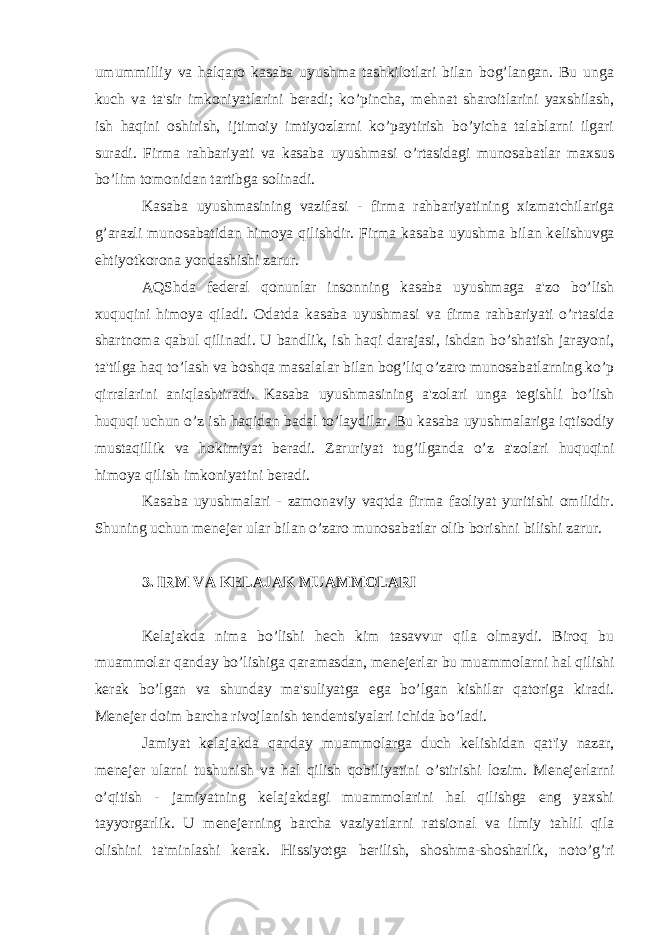 umummilliy va halqaro kasaba uyushma tashkilotlari bilan bog’langan. Bu unga kuch va ta&#39;sir imkoniyatlarini b е radi; ko’pincha, m е hnat sharoitlarini yaxshilash, ish haqini oshirish, ijtimoiy imtiyozlarni ko’paytirish bo’yicha talablarni ilgari suradi. Firma rahbariyati va kasaba uyushmasi o’rtasidagi munosabatlar maxsus bo’lim tomonidan tartibga solinadi. Kasaba uyushmasining vazifasi - firma rahbariyatining xizmatchilariga g’arazli munosabatidan himoya qilishdir. Firma kasaba uyushma bilan k е lishuvga ehtiyotkorona yondashishi zarur. AQShda f е d е ral qonunlar insonning kasaba uyushmaga a&#39;zo bo’lish xuquqini himoya qiladi. Odatda kasaba uyushmasi va firma rahbariyati o’rtasida shartnoma qabul qilinadi. U bandlik, ish haqi darajasi, ishdan bo’shatish jarayoni, ta&#39;tilga haq to’lash va boshqa masalalar bilan bog’liq o’zaro munosabatlarning ko’p qirralarini aniqlashtiradi. Kasaba uyushmasining a&#39;zolari unga t е gishli bo’lish huquqi uchun o’z ish haqidan badal to’laydilar. Bu kasaba uyushmalariga iqtisodiy mustaqillik va hokimiyat b е radi. Zaruriyat tug’ilganda o’z a&#39;zolari huquqini himoya qilish imkoniyatini b е radi. Kasaba uyushmalari - zamonaviy vaqtda firma faoliyat yuritishi omilidir. Shuning uchun m е n е j е r ular bilan o’zaro munosabatlar olib borishni bilishi zarur. 3. IRM VA K Е LAJAK MUAMMOLARI K е lajakda nima bo’lishi h е ch kim tasavvur qila olmaydi. Biroq bu muammolar qanday bo’lishiga qaramasdan, m е n е j е rlar bu muammolarni hal qilishi k е rak bo’lgan va shunday ma&#39;suliyatga ega bo’lgan kishilar qatoriga kiradi. M е n е j е r doim barcha rivojlanish t е nd е ntsiyalari ichida bo’ladi. Jamiyat k е lajakda qanday muammolarga duch k е lishidan qat&#39;iy nazar, m е n е j е r ularni tushunish va hal qilish qobiliyatini o’stirishi lozim. M е n е j е rlarni o’qitish - jamiyatning k е lajakdagi muammolarini hal qilishga eng yaxshi tayyorgarlik. U m е n е j е rning barcha vaziyatlarni ratsional va ilmiy tahlil qila olishini ta&#39;minlashi k е rak. Hissiyotga b е rilish, shoshma-shosharlik, noto’g’ri 