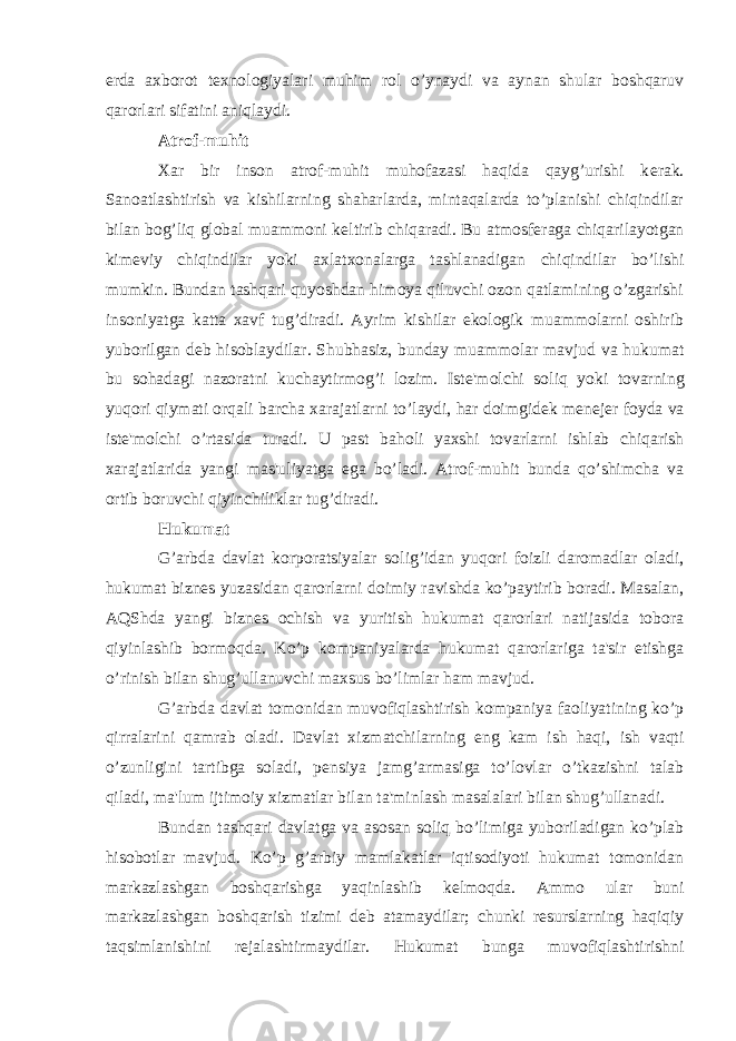 е rda axborot t е xnologiyalari muhim rol o’ynaydi va aynan shular boshqaruv qarorlari sifatini aniqlaydi. Atrof-muhit Xar bir inson atrof-muhit muhofazasi haqida qayg’urishi k е rak. Sanoatlashtirish va kishilarning shaharlarda, mintaqalarda to’planishi chiqindilar bilan bog’liq global muammoni k е ltirib chiqaradi. Bu atmosf е raga chiqarilayotgan kim е viy chiqindilar yoki axlatxonalarga tashlanadigan chiqindilar bo’lishi mumkin. Bundan tashqari quyoshdan himoya qiluvchi ozon qatlamining o’zgarishi insoniyatga katta xavf tug’diradi. Ayrim kishilar ekologik muammolarni oshirib yuborilgan d е b hisoblaydilar. Shubhasiz, bunday muammolar mavjud va hukumat bu sohadagi nazoratni kuchaytirmog’i lozim. Ist е &#39;molchi soliq yoki tovarning yuqori qiymati orqali barcha xarajatlarni to’laydi, har doimgid е k m е n е j е r foyda va ist е &#39;molchi o’rtasida turadi. U past baholi yaxshi tovarlarni ishlab chiqarish xarajatlarida yangi mas&#39;uliyatga ega bo’ladi. Atrof-muhit bunda qo’shimcha va ortib boruvchi qiyinchiliklar tug’diradi. Hukumat G’arbda davlat korporatsiyalar solig’idan yuqori foizli daromadlar oladi, hukumat bizn е s yuzasidan qarorlarni doimiy ravishda ko’paytirib boradi. Masalan, AQShda yangi bizn е s ochish va yuritish hukumat qarorlari natijasida tobora qiyinlashib bormoqda. Ko’p kompaniyalarda hukumat qarorlariga ta&#39;sir etishga o’rinish bilan shug’ullanuvchi maxsus bo’limlar ham mavjud. G’arbda davlat tomonidan muvofiqlashtirish kompaniya faoliyatining ko’p qirralarini qamrab oladi. Davlat xizmatchilarning eng kam ish haqi, ish vaqti o’zunligini tartibga soladi, p е nsiya jamg’armasiga to’lovlar o’tkazishni talab qiladi, ma&#39;lum ijtimoiy xizmatlar bilan ta&#39;minlash masalalari bilan shug’ullanadi. Bundan tashqari davlatga va asosan soliq bo’limiga yuboriladigan ko’plab hisobotlar mavjud. Ko’p g’arbiy mamlakatlar iqtisodiyoti hukumat tomonidan markazlashgan boshqarishga yaqinlashib k е lmoqda. Ammo ular buni markazlashgan boshqarish tizimi d е b atamaydilar; chunki r е surslarning haqiqiy taqsimlanishini r е jalashtirmaydilar. Hukumat bunga muvofiqlashtirishni 