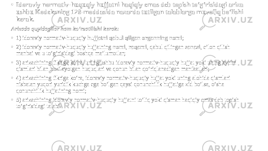 • Idoraviy normativ-huquqiy hujjatni haqiqiy emas deb topish to‘g‘risidagi ariza ushbu Kodeksning 128-moddasida nazarda tutilgan talablarga muvofiq bo‘lishi kerak. Arizada quyidagilar ham ko‘rsatilishi kerak: • 1) idoraviy normativ-huquqiy hujjatni qabul qilgan organning nomi ; • 2) idoraviy normativ-huquqiy hujjatning nomi , raqami , qabul qilingan sanasi , e’lon qilish manbai va u to‘g‘risidagi boshqa ma’lumotlar; • 3) arizachining fikriga ko‘ra, uning ushbu idoraviy normativ-huquqiy hujjat yoki uning ayrim qismlari bilan buzilayotgan huquqlari va qonun bilan qo‘riqlanadigan manfaatlari; • 4) arizachining fikriga ko‘ra, idoraviy normativ-huquqiy hujjat yoki uning alohida qismlari nisbatan yuqori yuridik kuchga ega bo‘lgan qaysi qonunchilik hujjatiga zid bo‘lsa, o‘sha qonunchilik hujjatining nomi; • 5) arizachining idoraviy normativ-huquqiy hujjatni to‘liq yoki qisman haqiqiy emas deb topish to‘g‘risidagi talabi. 