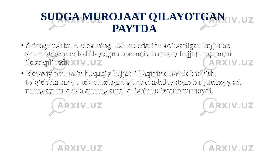 SUDGA MUROJAAT QILAYOTGAN PAYTDA • Arizaga ushbu Kodeksning 130-moddasida ko‘rsatilgan hujjatlar, shuningdek nizolashilayotgan normativ-huquqiy hujjatning matni ilova qilinadi. • Idoraviy normativ-huquqiy hujjatni haqiqiy emas deb topish to‘g‘risida sudga ariza berilganligi nizolashilayotgan hujjatning yoki uning ayrim qoidalarining amal qilishini to‘xtatib turmaydi. 