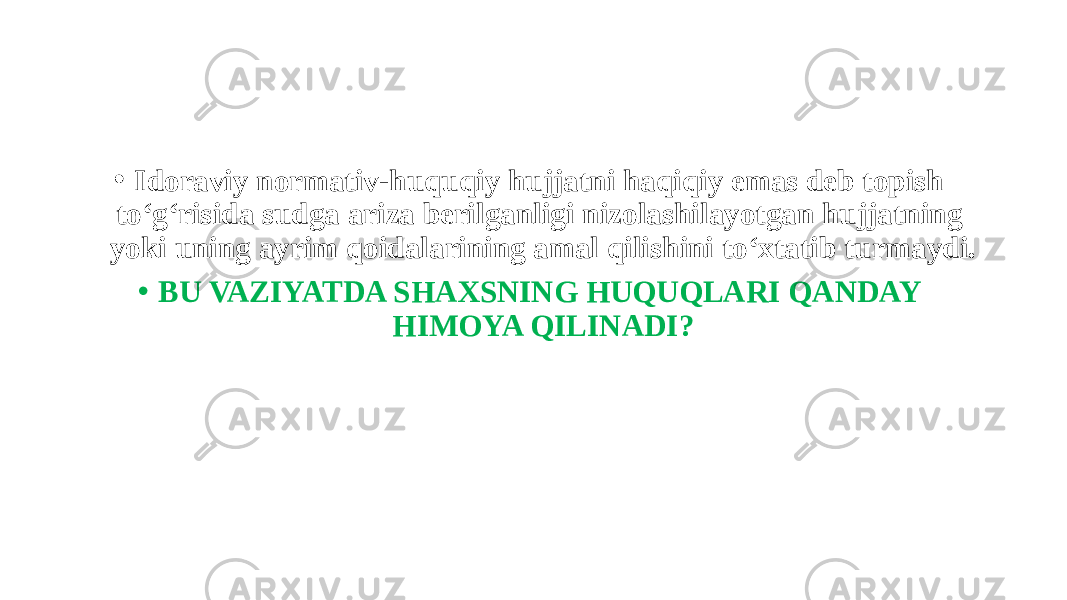 • Idoraviy normativ-huquqiy hujjatni haqiqiy emas deb topish to‘g‘risida sudga ariza berilganligi nizolashilayotgan hujjatning yoki uning ayrim qoidalarining amal qilishini to‘xtatib turmaydi. • BU VAZIYATDA SHAXSNING HUQUQLARI QANDAY HIMOYA QILINADI? 