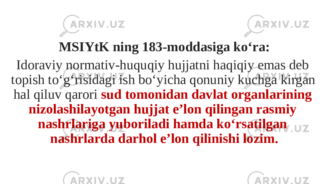 MSIYtK ning 183-moddasiga ko‘ra: Idoraviy normativ-huquqiy hujjatni haqiqiy emas deb topish to‘g‘risidagi ish bo‘yicha qonuniy kuchga kirgan hal qiluv qarori sud tomonidan davlat organlarining nizolashilayotgan hujjat e’lon qilingan rasmiy nashrlariga yuboriladi hamda ko‘rsatilgan nashrlarda darhol e’lon qilinishi lozim. 