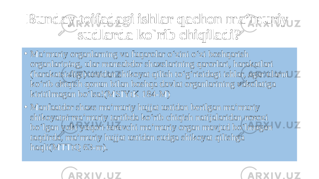 Bunday toifadagi ishlar qachon ma’muriy sudlarda ko`rib chiqiladi? • Ma’muriy organlarning va fuqarolar o‘zini o‘zi boshqarish organlarining, ular mansabdor shaxslarining qarorlari, harakatlari (harakatsizligi) ustidan shikoyat qilish to‘g‘risidagi ishlar, agar ularni ko‘rib chiqish qonun bilan boshqa davlat organlarining vakolatiga kiritilmagan bo‘lsa!(MSIYtK 184-M) • Manfaatdor shaxs ma’muriy hujjat ustidan berilgan ma’muriy shikoyatni ma’muriy tartibda ko‘rib chiqish natijalaridan norozi bo‘lgan yoki yuqori turuvchi ma’muriy organ mavjud bo‘lmagan taqdirda, ma’muriy hujjat ustidan sudga shikoyat qilishga haqli(MTTtQ 63-m). 