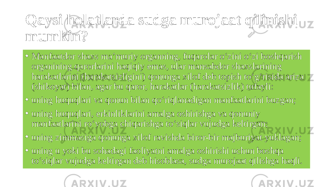 Qaysi holatlarda sudga murojaat qilinishi mumkin? • Manfaatdor shaxs ma’muriy organning, fuqarolar o‘zini o‘zi boshqarish organining qarorlarini haqiqiy emas, ular mansabdor shaxslarining harakatlarini (harakatsizligini) qonunga xilof deb topish to‘g‘risida ariza (shikoyat) bilan, agar bu qaror, harakatlar (harakatsizlik) tufayli: • uning huquqlari va qonun bilan qo‘riqlanadigan manfaatlarini buzgan; • uning huquqlari, erkinliklarini amalga oshirishga va qonuniy manfaatlarini ro‘yobga chiqarishga to‘siqlar vujudga keltirgan; • uning zimmasiga qonunga xilof ravishda biror-bir majburiyat yuklagan; • uning u yoki bu sohadagi faoliyatni amalga oshirishi uchun boshqa to‘siqlar vujudga keltirgan deb hisoblasa, sudga murojaat qilishga haqli. 