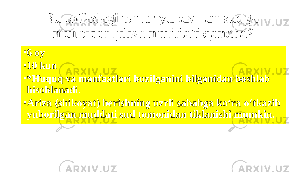 Bu toifadagi ishlar yuzasidan sudga murojaat qilish muddati qancha? • 6 oy • 10 kun • *Huquq va manfaatlari buzilganini bilganidan boshlab hisoblanadi. • Ariza (shikoyat) berishning uzrli sababga ko‘ra o‘tkazib yuborilgan muddati sud tomonidan tiklanishi mumkin. 