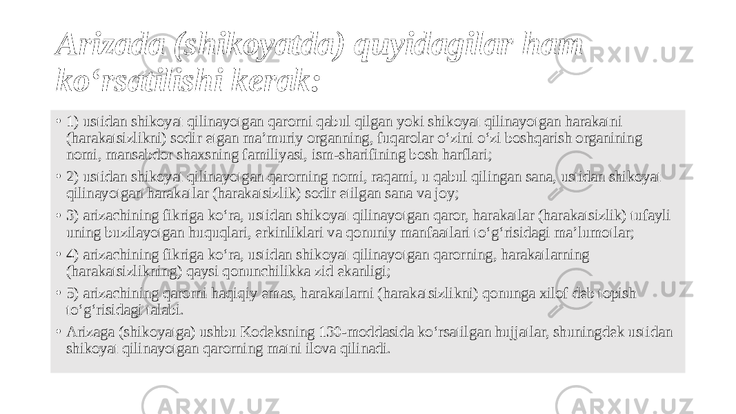 Arizada (shikoyatda) quyidagilar ham ko‘rsatilishi kerak: • 1) ustidan shikoyat qilinayotgan qarorni qabul qilgan yoki shikoyat qilinayotgan harakatni (harakatsizlikni) sodir etgan ma’muriy organning, fuqarolar o‘zini o‘zi boshqarish organining nomi, mansabdor shaxsning familiyasi, ism-sharifining bosh harflari; • 2) ustidan shikoyat qilinayotgan qarorning nomi, raqami, u qabul qilingan sana, ustidan shikoyat qilinayotgan harakatlar (harakatsizlik) sodir etilgan sana va joy; • 3) arizachining fikriga ko‘ra, ustidan shikoyat qilinayotgan qaror, harakatlar (harakatsizlik) tufayli uning buzilayotgan huquqlari, erkinliklari va qonuniy manfaatlari to‘g‘risidagi ma’lumotlar; • 4) arizachining fikriga ko‘ra, ustidan shikoyat qilinayotgan qarorning, harakatlarning (harakatsizlikning) qaysi qonunchilikka zid ekanligi; • 5) arizachining qarorni haqiqiy emas, harakatlarni (harakatsizlikni) qonunga xilof deb topish to‘g‘risidagi talabi. • Arizaga (shikoyatga) ushbu Kodeksning 130-moddasida ko‘rsatilgan hujjatlar, shuningdek ustidan shikoyat qilinayotgan qarorning matni ilova qilinadi. 