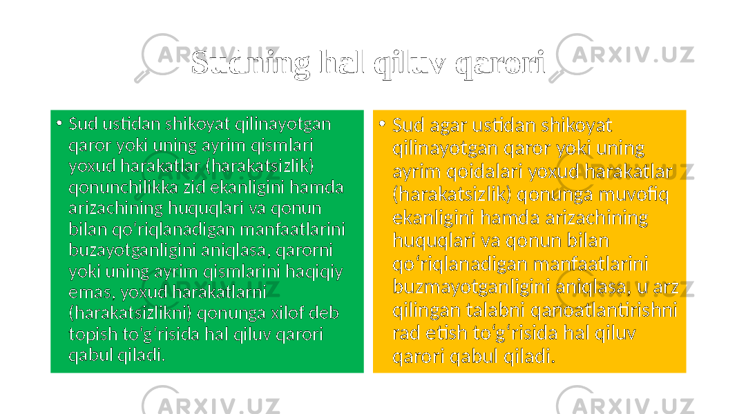 Sudning hal qiluv qarori • Sud ustidan shikoyat qilinayotgan qaror yoki uning ayrim qismlari yoxud harakatlar (harakatsizlik) qonunchilikka zid ekanligini hamda arizachining huquqlari va qonun bilan qo‘riqlanadigan manfaatlarini buzayotganligini aniqlasa, qarorni yoki uning ayrim qismlarini haqiqiy emas, yoxud harakatlarni (harakatsizlikni) qonunga xilof deb topish to‘g‘risida hal qiluv qarori qabul qiladi. • Sud agar ustidan shikoyat qilinayotgan qaror yoki uning ayrim qoidalari yoxud harakatlar (harakatsizlik) qonunga muvofiq ekanligini hamda arizachining huquqlari va qonun bilan qo‘riqlanadigan manfaatlarini buzmayotganligini aniqlasa, u arz qilingan talabni qanoatlantirishni rad etish to‘g‘risida hal qiluv qarori qabul qiladi. 