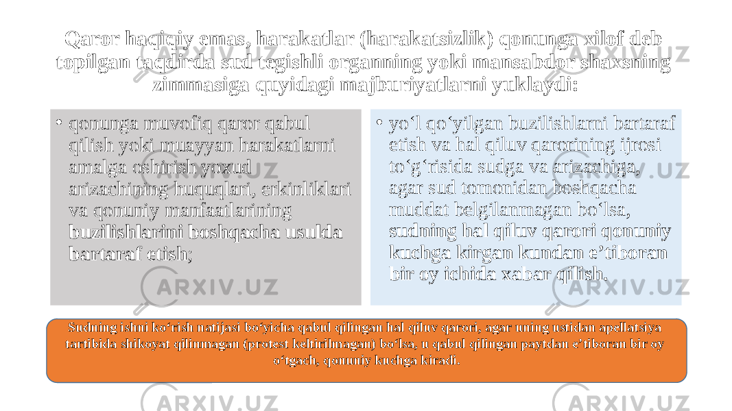 Qaror haqiqiy emas, harakatlar (harakatsizlik) qonunga xilof deb topilgan taqdirda sud tegishli organning yoki mansabdor shaxsning zimmasiga quyidagi majburiyatlarni yuklaydi: • qonunga muvofiq qaror qabul qilish yoki muayyan harakatlarni amalga oshirish yoxud arizachining huquqlari, erkinliklari va qonuniy manfaatlarining buzilishlarini boshqacha usulda bartaraf etish ; • yo‘l qo‘yilgan buzilishlarni bartaraf etish va hal qiluv qarorining ijrosi to‘g‘risida sudga va arizachiga, agar sud tomonidan boshqacha muddat belgilanmagan bo‘lsa, sudning hal qiluv qarori qonuniy kuchga kirgan kundan e’tiboran bir oy ichida xabar qilish. Sudning ishni ko‘rish natijasi bo‘yicha qabul qilingan hal qiluv qarori, agar uning ustidan apellatsiya tartibida shikoyat qilinmagan (protest keltirilmagan) bo‘lsa, u qabul qilingan paytdan e’tiboran bir oy o‘tgach, qonuniy kuchga kiradi. 