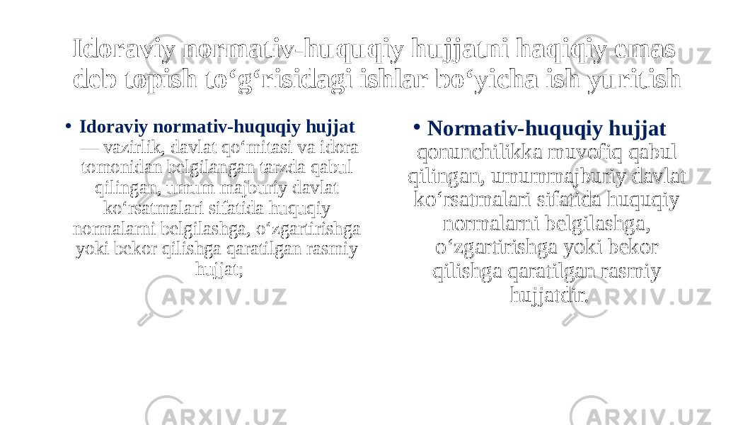 Idoraviy normativ-huquqiy hujjatni haqiqiy emas deb topish to‘g‘risidagi ishlar bo‘yicha ish yuritish • Idoraviy normativ-huquqiy hujjat  — vazirlik, davlat qo‘mitasi va idora tomonidan belgilangan tarzda qabul qilingan, umum majburiy davlat ko‘rsatmalari sifatida huquqiy normalarni belgilashga, o‘zgartirishga yoki bekor qilishga qaratilgan rasmiy hujjat; • Normativ-huquqiy hujjat qonunchilikka muvofiq qabul qilingan, umummajburiy davlat ko‘rsatmalari sifatida huquqiy normalarni belgilashga, o‘zgartirishga yoki bekor qilishga qaratilgan rasmiy hujjatdir. 