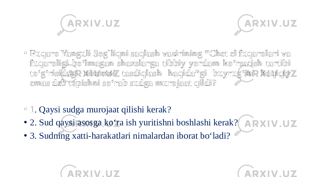 • Fuqaro Yanguli Sog`liqni saqlash vazirining “Chet el fuqarolari va fuqaroligi bo‘lmagan shaxslarga tibbiy yordam ko‘rsatish tartibi to‘g‘risidagi nizomni tasdiqlash haqida”gi buyrug‘ini haqiqiy emas deb topishni so‘rab sudga murojaat qildi? • 1 . Qaysi sudga murojaat qilishi kerak? • 2. Sud qaysi asosga ko‘ra ish yuritishni boshlashi kerak? • 3. Sudning xatti-harakatlari nimalardan iborat bo‘ladi? 